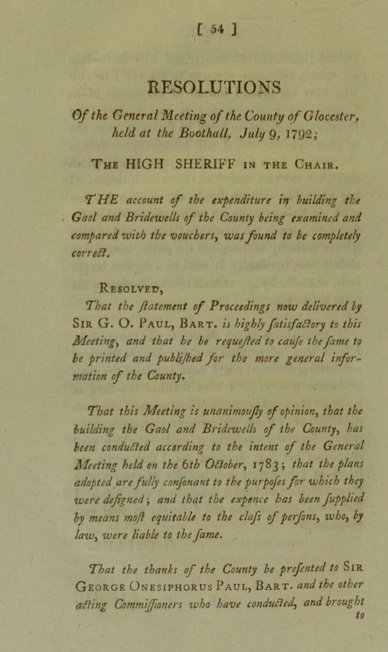 RESOLUTIONS Of the General Meeting of the County of Glocester, held at the Boothall, July 9> 1792; The HIGH SHERIFF in the Chair. THE account of the expenditure irj building the . Gaol and Bridewells of the County being examined and compared with the vouchers, was found to be completely correfl. Resolved, That the Jlatement of Proceedings now delivered by Sir G. O. Paul, Bart, is highly fatisfaflory to this Meeting, and that he be requejled to cauje the fame to be printed and publijhed for the more general infor- mation of the County. That this Meeting is unanimoufy of opinion, that the building the Gaol and Bridewells of the County, has been condufled according to the intent of the General Meeting held on the bth Oflober, 1783 ; that the plans adopted are fully eonfonant to the purpofes for which they were deftgned; and that the expence has been fupplted by means moft equitable to the clafs of perfons, who} by law, were liable to the fame. That the thanks of the County be prefented la Sir George Onesiphorus Paul, Bart, and the other a fling Commiffioners who have conduct ed^ and brought to