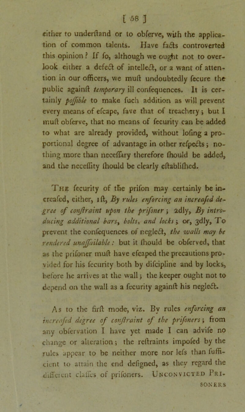 cither to underftand or to obferve, with the applica- tion of common talents. Have fa£ts controverted this opinion ? If fo, although we ought not to over- look either a defedl of intellect, or a want of atten- tion in our officers, we mud undoubtedly fecure the public againft temporary ill confequences. It is cer- tainly pojfible to make fuch addition as will prevent every means of efcapc, fave that of treachery; but I mull obferve, that no means of fecurity can be added to what are already provided, without lofing a pro- portional degree of advantage in other refpe&s; no- thing more than neceflary therefore fhould be added, and the neceffity Ihould be clearly eftablilhed. The fecurity of the prifon may certainly be in- creafed, either, i ft, By rules enforcing an increafed de- gree of conjlraint upon the prifoner ; idly. By intro- ducing additional bars, bolts, and locks j or, 3dly, To prevent the confequences of negledt, the walls may be rendered unavailable: but it Ihould be obferved, that as the prifoner muft have efcaped the precautions pro- vided for his fecurity both by difeipline and by locks, before he arrives at the wall; the keeper ought not to depend on the wall as a fecurity againft his negleft. As to the firft mode, viz. By rules enforcing an increafed degree of conjlraint of the prifoners; from any obfervation I have yet made I can advife no change or alteration; the reftraints impofed by the rules appear to be neither more nor lefs than fuffi- cient to attain the end defigned, as they regard the diffeient claiics of prifoners. Unconvicted Pri- soners