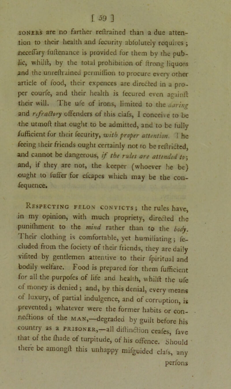 soner's are no farther retrained than a due atten- tion to their health and l'ecurity abloluteiy requires ; neceffary lultcnance is provided for them by the pub- lic, whilit, by the total prohibition of (irons liquors and the unrefhained permilfion to procure every other article of food, their expences are directed in a pro- per courfe, and their health is lecured even againfl their will. The ufe of irons, limited to the .string and rifraflory offenders of this ciafs, I concede to be the utmofi that ought to be admitted, and to be fully fufficient for their fecurity, with proper attention I he feeing their friends ought certainly not to be reftridted, and cannot be dangerous, if the rules are attended to-, and, if they are not, the keeper (whoever he be) ought to fuffer for elcapes which may be the con- fequcnce. Respecting felon convicts; the rules have, in my opinion, with much propriety, directed the punilhment to the mind rather than to the body. Their clothing is comfortable, yet humiliating; fe- cluded from the fociety of their friends, they are daily vifited by gentlemen attentive to their fpiritual and bodily welfare. Food is prepared for them fufficient for all the purpofes of life and health, whilit the ufe ot money is denied ; and, by this denial, every means of luxury, of partial indulgence, and of corruption, is prevented; whatever were the former habits or con- nections of the man,—degraded by guilt before his country as a prisoner,—all diftinaion ceafes, fave that of the (hade of turpitude, of his offence. Should there be amongft this unhappy mifguided ciafs, any perfons