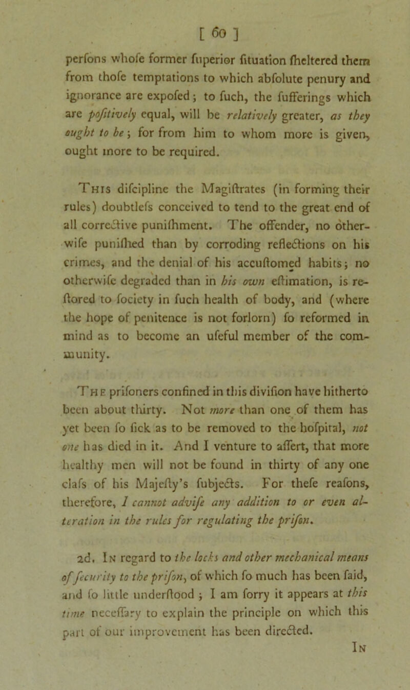 perfons whofe former fuperior fituation flickered them from thofe temptations to which abfolute penury and ignorance are expofed; to fuch, the fufferings which are pofitively equal, will be relatively greater, as they ought to he; for from him to whom more is given, ought more to be required. This difeipline the Magiftrates (in forming their rules) doubtlefs conceived to tend to the great end of all corrective punilhment. The offender, no other- wife puniflied than by corroding reflections on his crimes, and the denial of his accuflomed habits; no otherwise degraded than in his own eftimation, is re- ftored to fociety in fuch health of body, and (where the hope of penitence is not forlorn) fo reformed in mind as to become an ufeful member of the com- munity. The prifoners confined in this divifion have hitherto been about thirty. Not more than one of them has yet been fo fick as to be removed to the hofpital, not one has died in it. And I venture to aflert, that more healthy men will not be found in thirty of any one clafs of his Majefly’s fubjeefs. For thefe reafons, therefore, 1 cannot advife any addition to or even al- teration in the rules for regulating the prifen. 2d. In regard to the locks and other mechanical means offecurity to the prifon-, of which fo much has been faid, and fo little underflood ; I am forry it appears at this tune neceflary to explain the principle on which this part of our improvement has been direfled. In