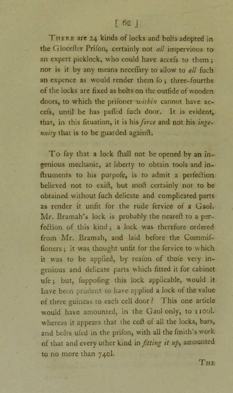 There are 24 kinds of locks and bolts adopted in the Gloceftcr Prifon, certainly not all impervious to an expert picklock, who could have accefs to them ; nor is it by any means neceflary to allow to all fuch an expence as would render them fo ; three-fourths of the locks are fixed as bolts on the outfide of wooden doors, to which the prifoner within cannot have ac- cefs, until he has pafled fuch door. It is evident, that, in this fituation, it is his force and not his inge- nuity that is to be guarded againft. To fay that a lock fhall not be opened by an in- genious mechanic, at liberty to obtain tools and in- ftruments to his purpofe, is to admit a perfeclion believed not to exift, but moft certainly not to be obtained without fuch delicate and complicated parts as render it unfit for the rude fervice of a Gaol. Mr. Bramah’s lock is probably the neareft to a per- fection of this kind; a lock was therefore ordered from Mr. Bramah, and laid before the Commif- fioners; it was thought unfit for the fervice to which it was to be applied, by reafon of thole very in- genious and delicate parts which fitted it for cabinet ufe; but, fuppofing this lock applicable, would it have been prudent to have applied a lock of the value of three guineas to each cell door ? This one article would have amounted, in the Gaol only, to nool. whereas it appears that the coft of all the locks, bars, and bolts uled in the prifon, with all the fmith’s work of that and every other kind in fitting it up, amounted to no more than 740I. The