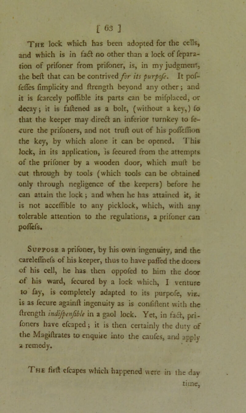 The lock which has been adopted for the cells, and which is in fadt no other than a lock of fepar2- tion of prifoner from prifoner, is, in my judgment, the belt that can be contrived for its purpofe. It pof- fefles fimplicity and ftrength beyond any other; and it is fcarcely portible its parts can be mifplaced, or decay; it is fattened as a bolt, (without a key,) (o that the keeper may direct an inferior turnkey to fe- cure the prifoners, and not truft out of his poflelTion the key, by which alone it can be opened. This lock, in its application, is fecured from the attempts of the prifoner by a wooden door, which mull be cut through by tools (which tools can be obtained only through negligence of the keepers) before he can attain the lock ; and when he has attained it, it is not acceflible to any picklock, which, with any tolerable attention to the regulations, a prifoner can pofiefs. Suppose a prifoner, by his own ingenuity, and the careleflnefs of his keeper, thus to have parted the doors of his cell, he has then oppofed to him the door of his ward, fecured by a lock which, I venture to fay, is completely adapted to its purpofe, vit. is as fecure againft ingenuity as is conlirtent with the ftrength indifpenfible in a gaol lock. Yet, in facf, pri- foners have efcaped; it is then certainly the duty of the Magiftrates to enquire into the caufes, and apply a remedy. The firrt efcapes which happened were in the day time,