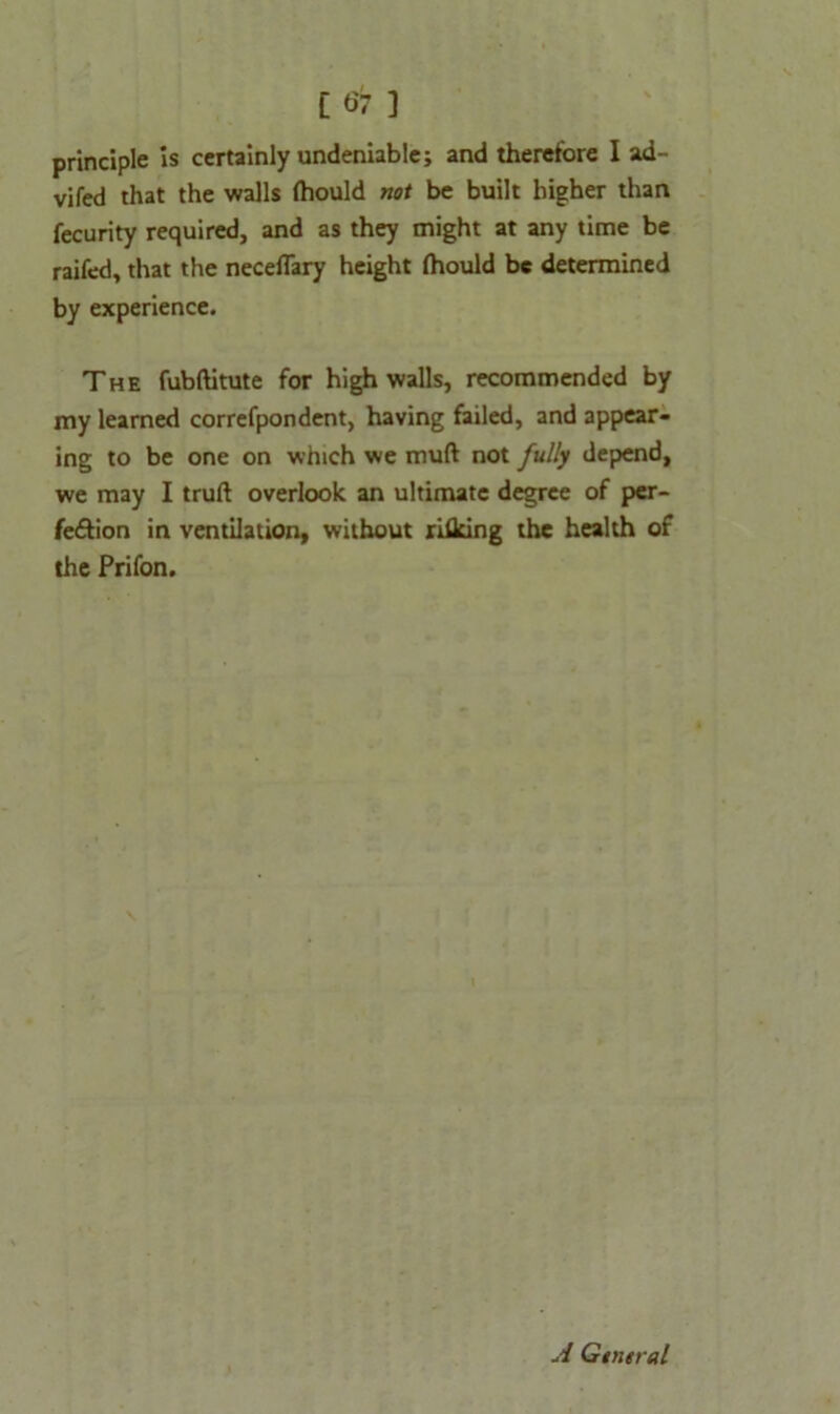 [6 7 ] principle is certainly undeniable; and therefore I ad- vifed that the walls (hould not be built higher than fecurity required, and as they might at any time be raifed, that the neceflary height (hould be determined by experience. The fubftitute for high walls, recommended by my learned correfpondent, having failed, and appear- ing to be one on which we mud not fully depend, we may I truft overlook an ultimate degree of per- feftion in ventilation, without rhieing the health of the Prifon. \ A Gtntral