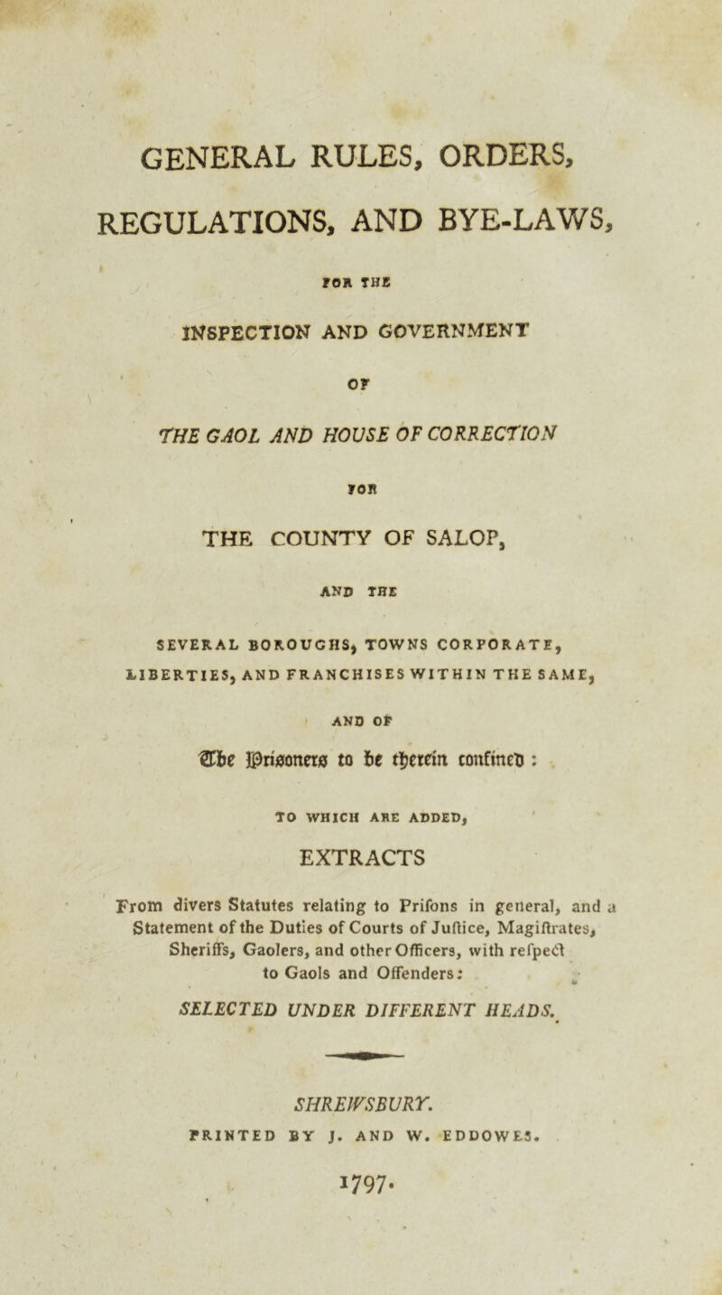 GENERAL RULES, ORDERS, REGULATIONS, AND BYE-LAWS, > tOR THE INSPECTION AND GOVERNMENT or THE GAOL AND HOUSE OF CORRECTION ron THE COUNTY OF SALOP, and the SEVERAL BOROUGHS, TOWNS CORPORATE, LIBERTIES, AND FRANCHISES WITHIN THE SAME, AND Of tTbe jpriaottetff to be therein confines : TO WHICH ARE ADDED, EXTRACTS From divers Statutes relating to Prifons in general, and a Statement of the Duties of Courts of Juftice, Magiftrates, Sheriffs, Gaolers, and other Officers, with refped to Gaols and Offenders; SELECTED UNDER DIFFERENT HEADS. SHREWSBURY. PRINTED BY J. AND W. EDDOWE5. 1797.