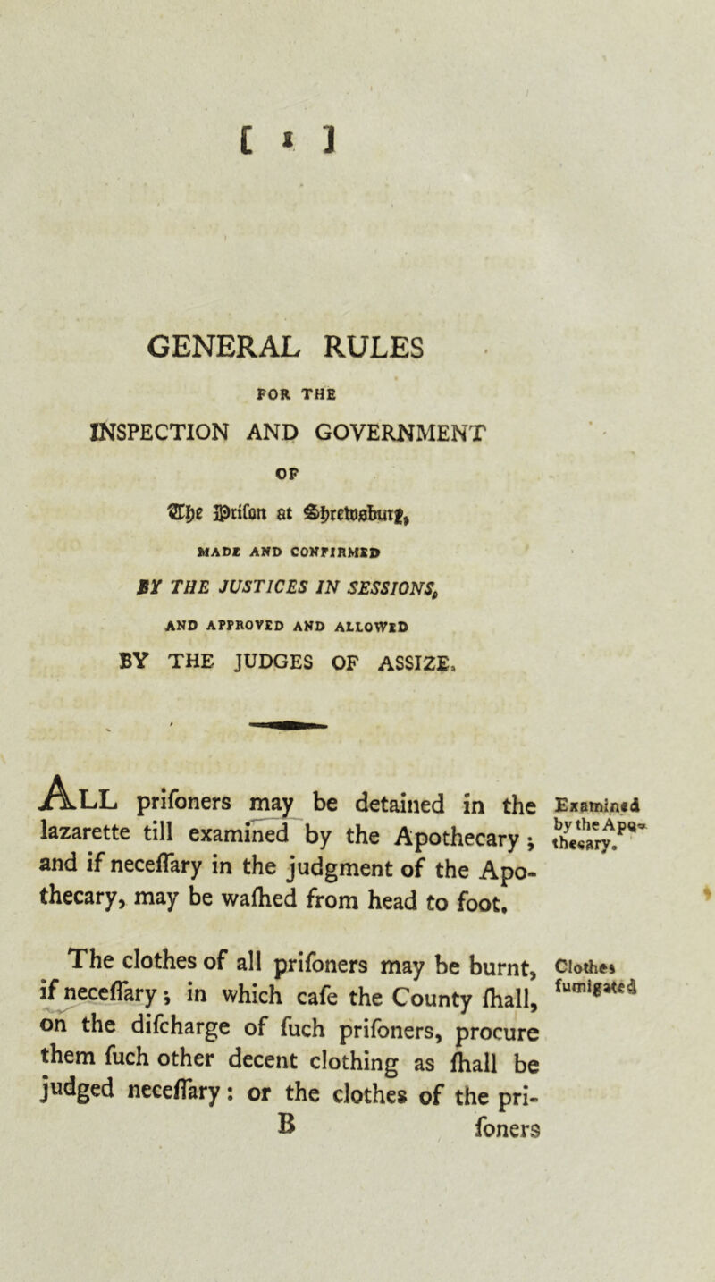 [ * ] GENERAL RULES FOR THE INSPECTION AND GOVERNMENT OF HDrifott at &i)reto0bin:ff MADE AND CONFIRMED BY THE JUSTICES IN SESSIONS, AND APPROVED AND ALLOWED BY THE JUDGES OF ASSIZE, All prifoners may be detained in the lazarette till examined by the Apothecary; and if neceffary in the judgment of the Apo- thecary, may be wafhed from head to foot. The clothes of all prifoners may be burnt, if neceffary; in which cafe the County lhall, on the difcharge of fuch prifoners, procure them fuch other decent clothing as fhall be judged neceffary: or the clothes of the pri- B foners Examined by the Ap<j» th««ary. Cloth** fumigated