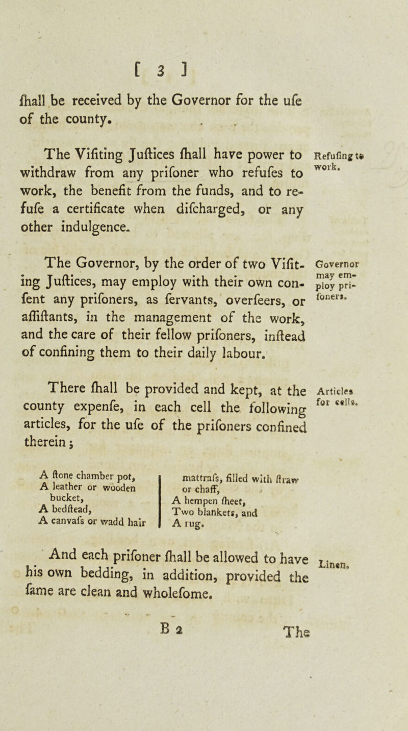 (hall be received by the Governor for the ufe of the county. The Vifiting Juftices fhall have power to withdraw from any prifoner who refufes to work, the benefit from the funds, and to re- fufe a certificate when difcharged, or any other indulgence. The Governor, by the order of two Vifit- ing Juftices, may employ with their own con- fent any prifoners, as fervants, overfeers, or afliftants, in the management of the work, and the care of their fellow prifoners, inftead of confining them to their daily labour. % There fhall be provided and kept, at the county expenfe, in each cell the following articles, for the ufe of the prifoners confined therein j A ftone chamber pot, A leather or wooden bucket, A bedhead, A canvafs or wadd hair mattrafs, filled with draw or chaff, A hempen fheet, Two blankets, and A rug. And each prifoner fhall be allowed to have his own bedding, in addition, provided the fame are clean and wholefome. B 2 Refuting te work. Governor may em- ploy pri- foner*. Articles for cells* Linen.