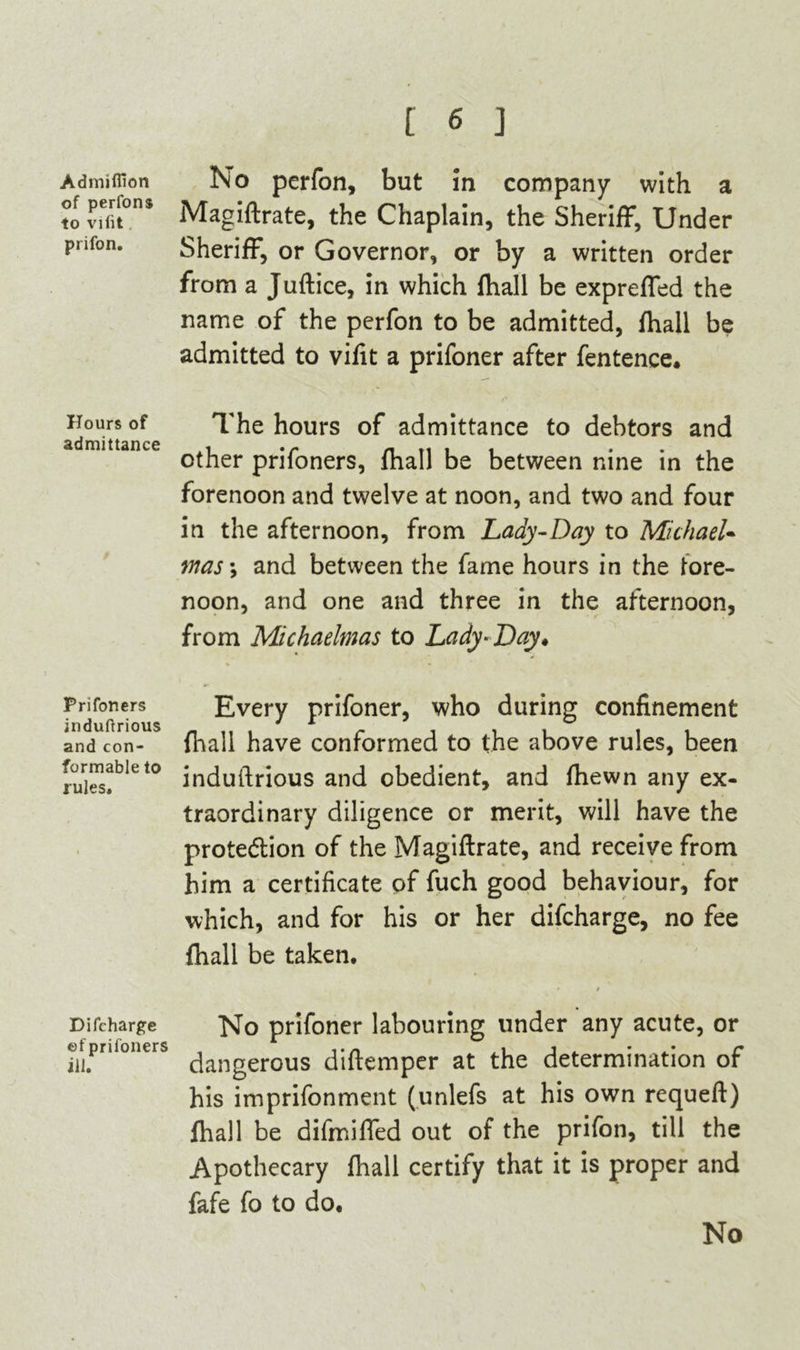 Admiffion of perfons to vifit prifon. Hours of admittance Prifoners induftrious and con- formable to rules. Difcharge of prifoners ill. No perfon, but 5n company- with a Magiftrate, the Chaplain, the Sheriff, Under Sheriff, or Governor, or by a written order from a Juftice, in which fhall be expreffed the name of the perfon to be admitted, fhall be admitted to vifit a prifoner after fentence. The hours of admittance to debtors and other prifoners, fhall be between nine in the forenoon and twelve at noon, and two and four in the afternoon, from Lady-Day to Michael- mas-, and between the fame hours in the fore- noon, and one and three in the afternoon, from Michaelmas to Lady-Day* Every prifoner, who during confinement fhall have conformed to the above rules, been induftrious and obedient, and fhewn any ex- traordinary diligence or merit, will have the protection of the Magiftrate, and receive from him a certificate of fuch good behaviour, for which, and for his or her difcharge, no fee fhall be taken. * / No prifoner labouring under any acute, or dangerous diftemper at the determination of his imprifonment (unlefs at his own requeft) fhall be difmiffed out of the prifon, till the Apothecary fhall certify that it is proper and fafe fo to do. No