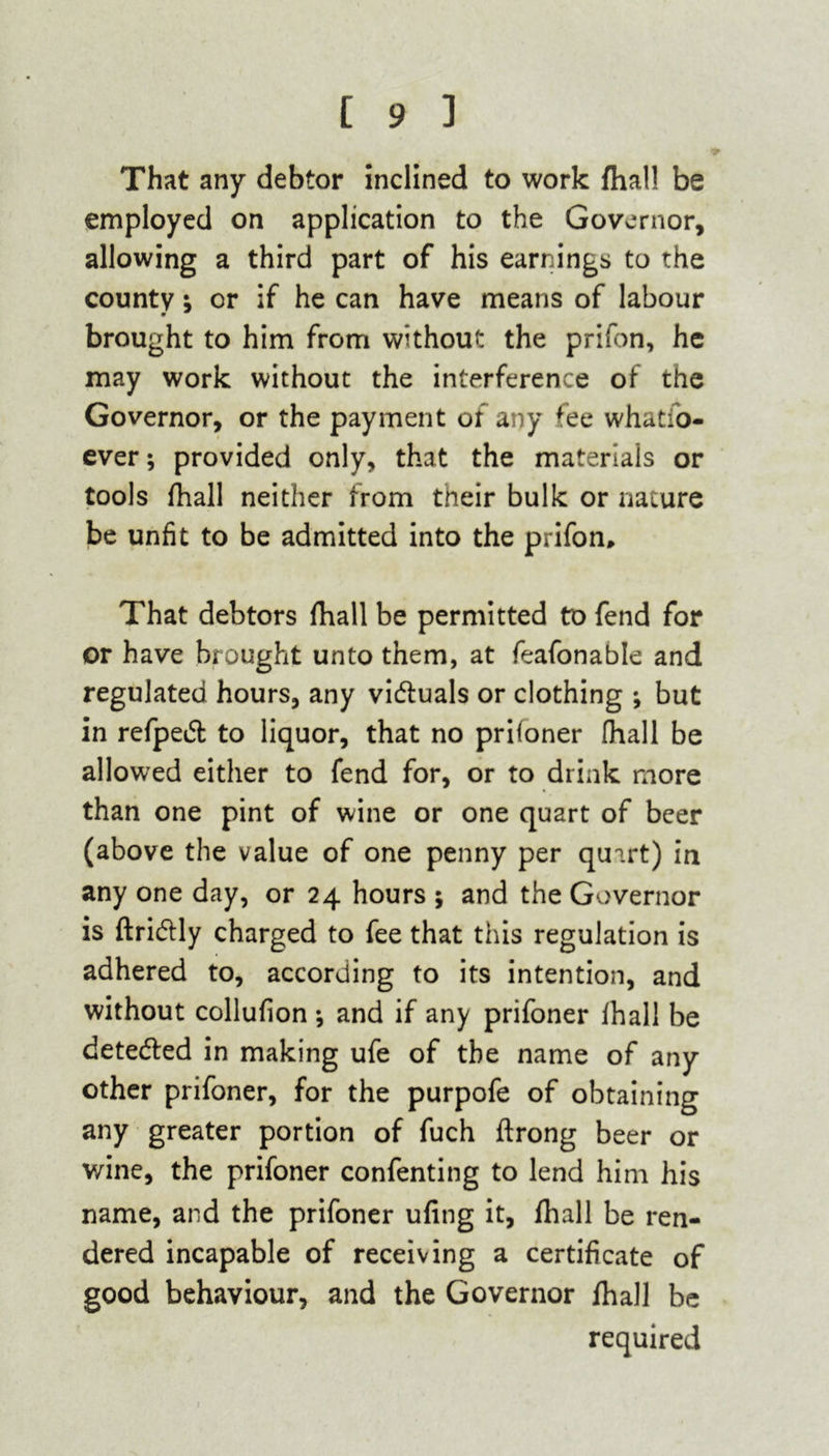 That any debtor inclined to work {hall be employed on application to the Governor, allowing a third part of his earnings to the county; or if he can have means of labour brought to him from without the prifon, he may work without the interference of the Governor, or the payment of any fee whatso- ever ; provided only, that the materials or tools Shall neither from their bulk or nature be unfit to be admitted into the prifon. That debtors fhall be permitted to fend for or have brought unto them, at feafonable and regulated hours, any vi&uals or clothing ; but in refpedt to liquor, that no prifoner (hall be allowed either to fend for, or to drink more than one pint of wine or one quart of beer (above the value of one penny per quart) in any one day, or 24 hours 5 and the Governor is ftri&ly charged to fee that this regulation is adhered to, according to its intention, and without collufion *, and if any prifoner fhall be detedfed in making ufe of the name of any other prifoner, for the purpofe of obtaining any greater portion of fuch ftrong beer or wine, the prifoner confenting to lend him his name, and the prifoner ufing it, fhall be ren- dered incapable of receiving a certificate of good behaviour, and the Governor fhall be required
