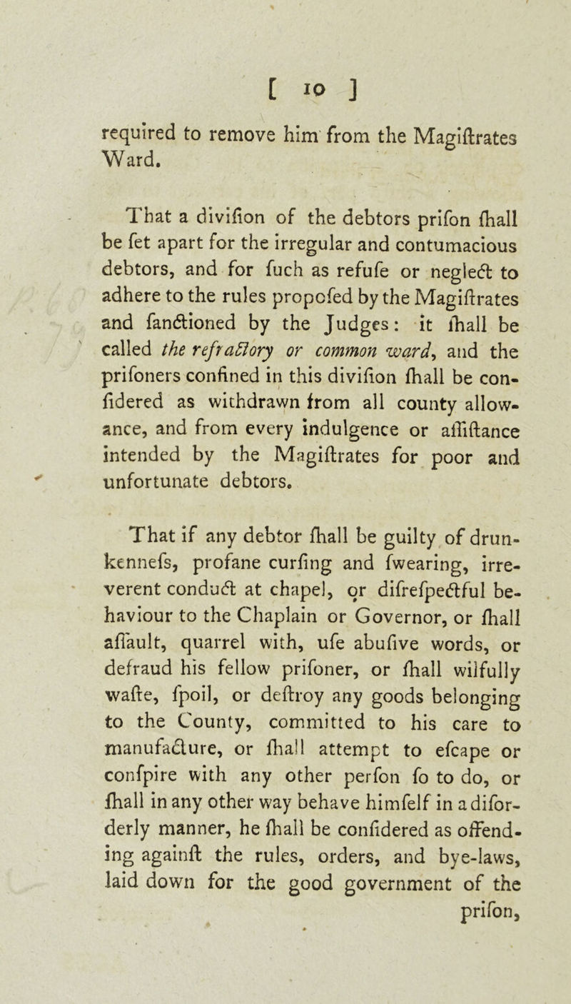 required to remove him from the Magiftrates Ward. That a divifton of the debtors prifon {hall be fet apart for the irregular and contumacious debtors, and for fuch as refufe or negied to adhere to the rules propcfed by the Magiftrates and fandioned by the Judges: it fhall be called the refractory or common ward, and the prifoners confined in this divifton fhall be con- fidered as withdrawn from all county allow- ance, and from every indulgence or aftiftance intended by the Magiftrates for poor and unfortunate debtors. That if any debtor fhall be guilty of drun- kennefs, profane curfing and fwearing, irre- verent condud at chapel, or difrefpedful be- haviour to the Chaplain or Governor, or fhall afiault, quarrel with, ufe abuftve words, or defraud his fellow prifoner, or fhall wilfully wade, fpoil, or deftroy any goods belonging to the County, committed to his care to manufadure, or fhall attempt to efcape or confpire with any other perfon fo to do, or fhall in any other way behave himfelf in adifor- derly manner, he fhall be confidered as offend- ing againft the rules, orders, and bye-laws, laid down for the good government of the