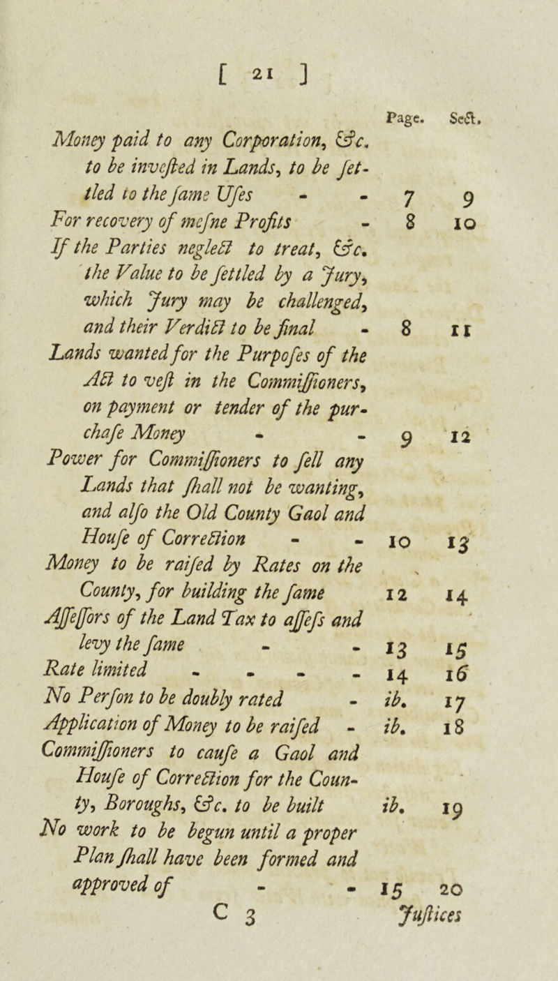 Page. Sc&. Money paid to any Corporation, to be invcjled in Lands, to be Jet- tied to the fame Ufes 7 9 For recovery of mcfne Profits 8 IO If the Parties negleCl to treat, (Ac. the Value to be fettled by a Jury, which Jury may be challenged. and their VerdiII to be final 8 II Lands wanted for the Purpofes of the AH to vefl in the Commiffioners, on payment or tender of the pur- chafe Money 9 12 Power for Commiffioners to fell any Lands that fliall not be wanting. and alfo the Old County Gaol and Houfe of CorreHion io *3 Money to be raifed by Rates on the N County, for building the fame 12 14 Affefors of the Land Tax to affefs and > levy the fame *3 15 Rate limited .... 14 16 No Perfon to be doubly rated ib. 17 Application of Money to be raifed - ib. 18 Commiffioners to caufe a Gaol and Houfe of Correction for the Coun- • ty, Boroughs, (Ac. to be built ib. 19 ho work to be begun until a proper Plan fhall have been formed and approved of 15 20