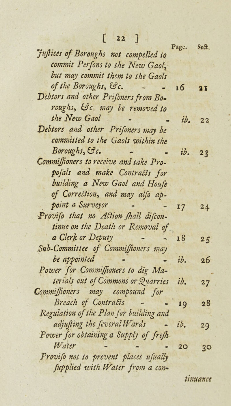 JuJlices of Boroughs not compelled to commit Perfons to the New Gaol, but may commit them to the Gaols of the Boroughs, &c. Debtors and other Prifoners from Bo- roughs, (Ac. & removed to the New Gaol Debtors and other Prifoners may be committed to the Gaols within the Boroughs, &c. Commiffioners to receive and take Pro- pofals and make Contracts for building a New Gaol and Houfe of Correction, and may alfo ap- point a Surveyor Provifo that no Action fhall difcon- tinue on the Death or Removal of a Clerk or Deputy Sub-Committee of Commifftoners may be appointed Power for Commiffioners to dig Ma- terials out of Commons or Quarries Commiffioners may compound for Breach of Contracts Regulation of the Plan for building and adjujling the feveral Wards Power for obtaining a Supply of frefh Page. 17 18 ib. ib. *9 ib. Water - 20 Provifo not to prevent places ufually fupplied with Water from a con- Sc&. 21 22 23 I H 2 5 26 27 28 « 29 3° tinuanct