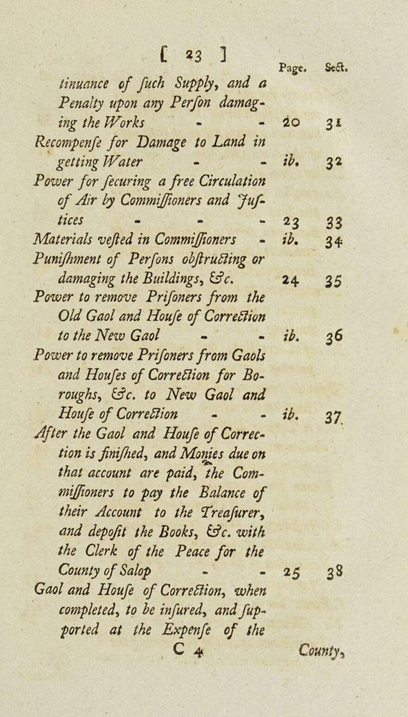 t 9 Page. Sea. tinuance of fuch Supply, and a Penalty upon any Perfon damag- ing the Works Recompcnfe for Damage to Land in io 31 getting Water Power for fecuring a free Circulation ib• 32 of Air by Commiffioners and Juf- tices - 23 33 Materials vefted in Commiffioners Punifhment of Perfons obflrutting or ib. 34 damaging the Buildings, (Ac. Power to remove Prifoners from the 24 35 Old Gaol and Houfe of Correction to the New Gaol ib. 36 Power to remove Prifoners from Gaols and Houfes of Correction for Bo- roughs, (Ac. to New Gaol and Houfe of Correction ib. 37. After the Gaol and Houfe of Correc- tion is jinifhed, and Monies due on that account are paid, the Com- miffioners to pay the Balance of their Account to the Treafurer, and depojit the Books, (Ac. with the Clerk of the Peace for the County of Salop - - 25 38 Gaol and Houfe of Correction, when completed, to he infured, and fup- ported at the Expenfe of the C 4 1 County,