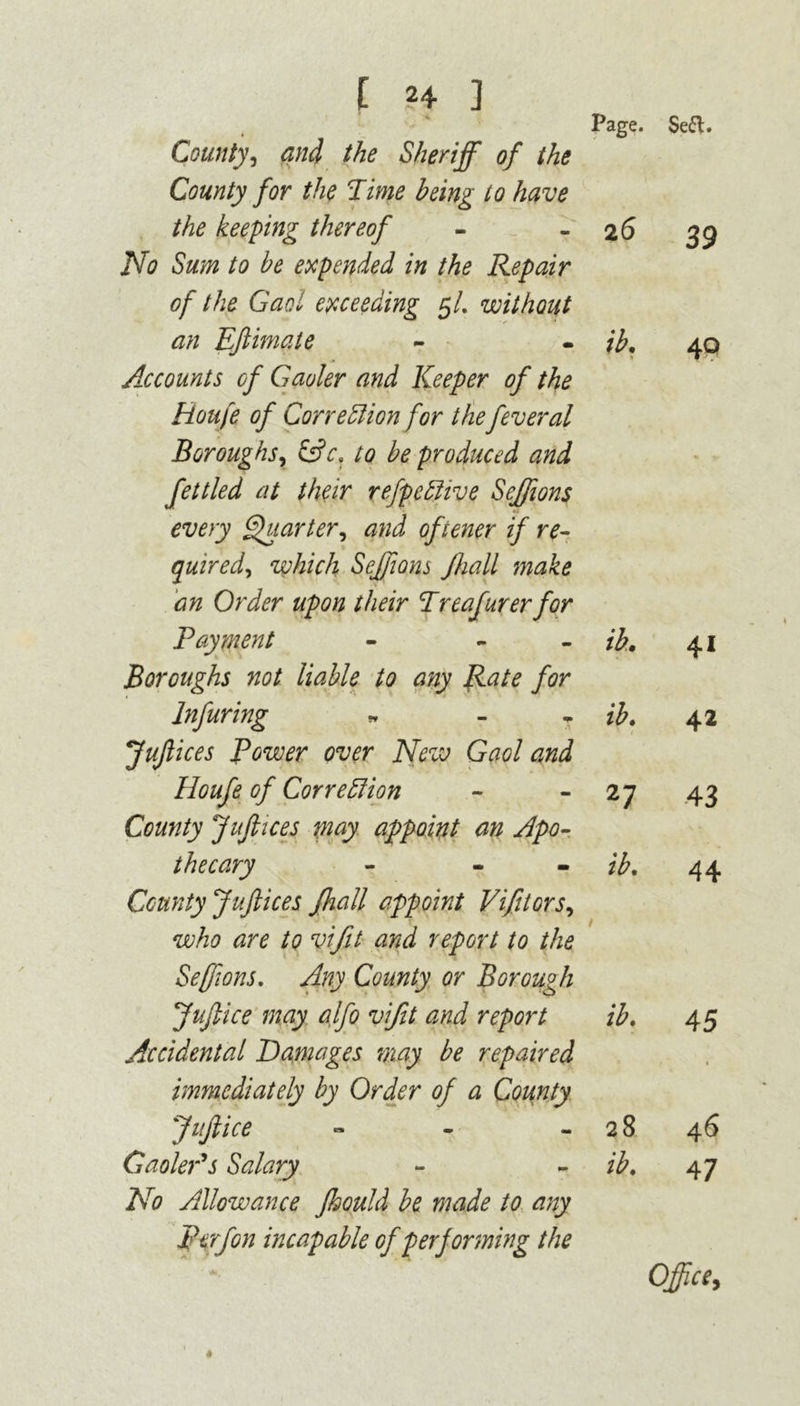 County, and the Sheriff of the County for the 'Time being to have the keeping thereof No Sum to be expended in the Repair of the Gaol exceeding 5/. without an Efiimate Accounts of Gaoler and Keeper of the Houfe of Correction for the fever al Boroughs, fc?c. to be produced and fettled at their refpedive Seffions every Quarter, and oftener if re- quired, which Seffions Jhall make cm Order upon their Treafurerfor Payment - - Boroughs not liable to any Rate for Infuring * - jujlices Rower over New Gaol and Houfe of Correction County jujlices may appoint an Apo- thecary - - County jujlices Jhall appoint Vifitors, who are to vifit and report to the Seffions. Any County or Borough JuJlice may alfo vifit and report Accidental Damages may be repaired immediately by Order of a County JuJlice » Gaoler's Salary No Allowance Jhould be made to any P erf on incapable of per forming the Page. ib. ib. 27 ib. ib. 28 ib. Sea. 39 40 41 42 43 44 45 46 47 Office,