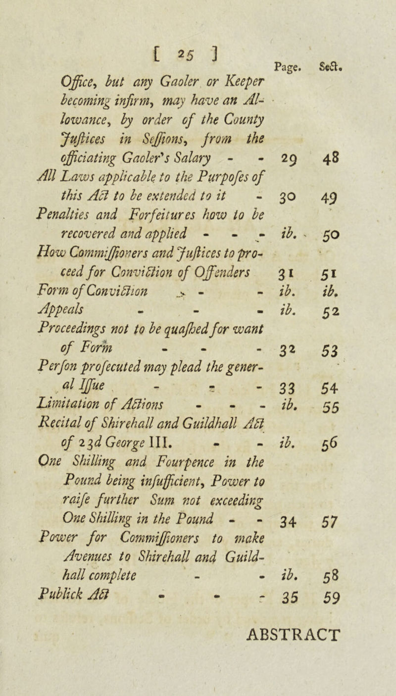 Page. Se&* Office, but any Gaoler or Keeper becoming infirm, may have an Al- lowance, by order of the County Juftices in Seffions, Jr urn the officiating Gaoler's Salary - 29 48 All Laws applicable to the Purpofes of this Act to be extended to it 30 49 > Penalties and Forfeitures how to be recovered and applied - - ib. - 50 How Commffioners and Juftices to pro- • ceed for Conviction of Offenders 31 5i Form of Conviction .> - ib. ib. Appeals - ib. 52 Proceedings not to be quaffiedfor want of Form - 32 53 P erf on profecuted may plead the gener- - r “l dffiue , - 33 54 Limitation of Actions - ib. 55 Recital of Shirehall and Guildhall ACl of 2$d George III. ib. 56 One Shilling and Fourpence in the Pound being infuff cient^ Power to 1 raife further Sum not exceeding One Shilling in the Pound - 34 57 Power for Commiffioners to make Avenues to Shirehall and Guild- * hall complete ib. 58 Publick ACt - - 35 59 ABSTRACT