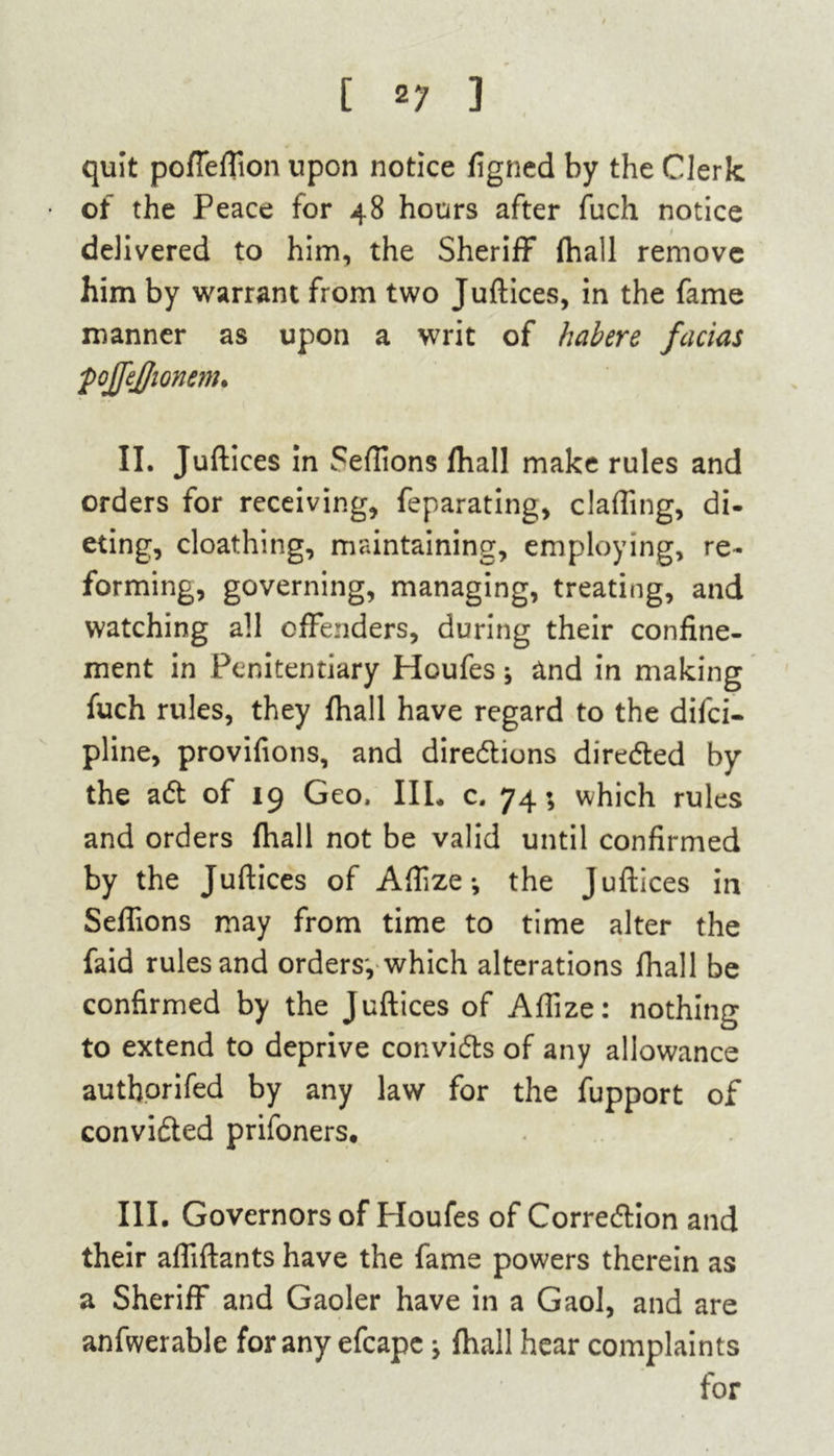 quit poffeftion upon notice figned by the Clerk of the Peace for 48 hours after fuch notice delivered to him, the Sheriff* (hall remove him by warrant from two Juftices, in the fame manner as upon a writ of habere facias pojfejjionem. II. Juftices in Seflions fhall make rules and orders for receiving, feparating, clafling, di- eting, cloathing, maintaining, employing, re- forming, governing, managing, treating, and watching all offenders, during their confine- ment in Penitentiary Houfes * and in making fuch rules, they fhall have regard to the difei- pline, provifions, and directions directed by the aCt of 19 Geo, IIL c. 74; which rules and orders fhall not be valid until confirmed by the Juftices of Affze *, the Juftices in Seffions may from time to time alter the faid rules and orders, which alterations fhall be confirmed by the Juftices of Aftize: nothing to extend to deprive convicts of any allowance auth.orifed by any law for the fupport of convicted prifoners. III. Governors of Houfes of Correction and their affiftants have the fame powers therein as a Sheriff and Gaoler have in a Gaol, and are anfwerable for any efcape} fhall hear complaints for