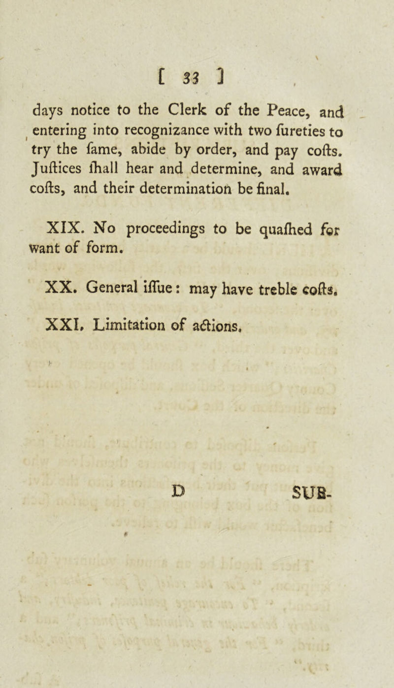 days notice to the Clerk of the Peace, and entering into recognizance with two fureties to try the fame, abide by order, and pay cofts. Juftices lhall hear and determine, and award cofts, and their determination be final. XIX. No proceedings to be quafhed for want of form. XX. General iflue: may have treble cofts, XXI. Limitation of actions. y . ■ '• D SUB-