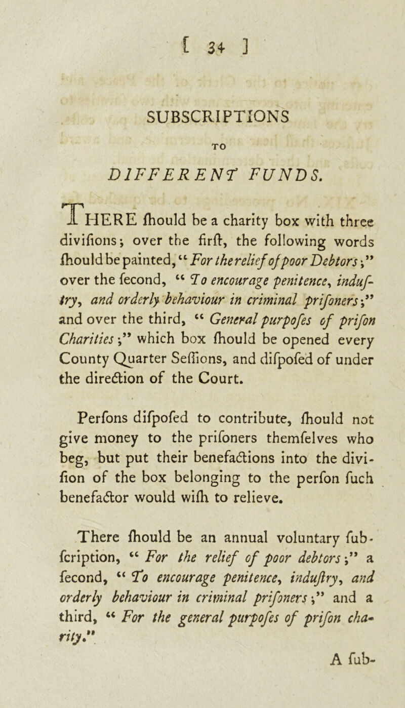 [ 34- ] SUBSCRIPTIONS TO DIFFERENT FUNDS. There fhould be a charity box with three divifions-, over the fir ft, the following words fhould be painted, “ For thereliefof poor Debtors ” over the fecond, “ To encourage penitence, induf- try, and orderly behaviour in criminal prifoners*” and over the third, “ Generalpurpofes of prifon Charities ” which box fhould be opened every County Quarter SefTions, and difpofed of under the direction of the Court. Perfons difpofed to contribute, fhould not give money to the prifoners themfelves who beg, but put their benefactions into the divi- fion of the box belonging to the perfon fuch benefactor would wifh to relieve. There fhould be an annual voluntary fub- feription, “ For the relief of poor debtors a fecond, “ To encourage penitence, indujlry, and orderly behaviour in criminal prifoners and a third, 44 For the general purpofes of prifon cha- rity” A fub-