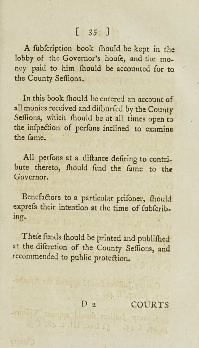 A fubfcription book Ihould be kept in the lobby of the Governor’s houfe, and the mo- ney paid to him Ihould be accounted for to the County Sellions. In this book fhould be entered an account of all monies received and dilburfed by the County Sellions, which Ihould be at all times open to the infpeCtion of perfons inclined to examine the fame. All perfons at a diftance defiring to contri- bute thereto, Ihould fend the fame to the Governor. Benefactors to a particular prifoner, Ihould exprefs their intention at the time of fubfcrib- ing* I hefe funds Ihould be printed and publilhed at the difcretion of the County Sellions, and recommended to public protedion. D 2 COURTS