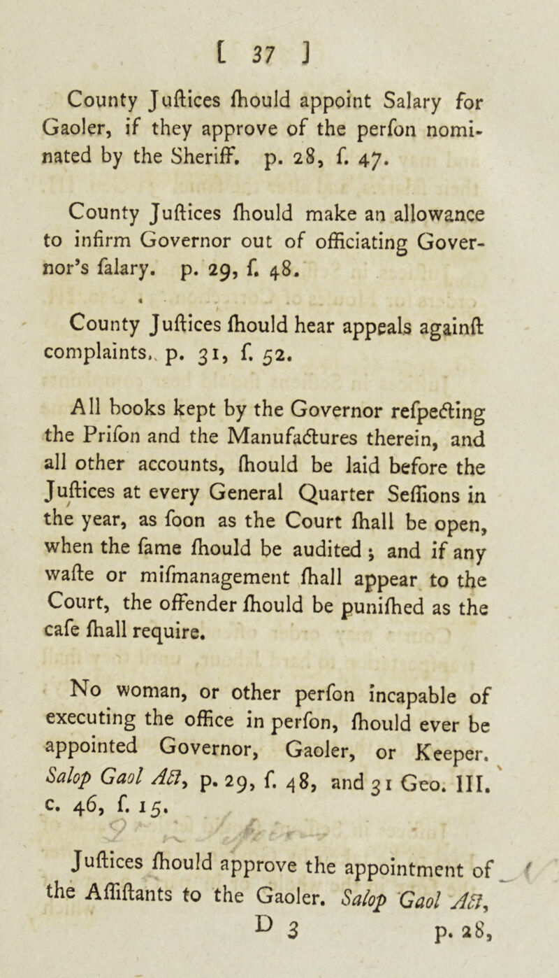 County Juftices fhould appoint Salary for Gaoler, if they approve of the perfon nomi- nated by the Sheriff, p. 28, f. 47. County Juftices fhould make an allowance to infirm Governor out of officiating Gover- nor’s falary. p. 29, f. 48. « • . • . County Juftices ffiould hear appeals againft complaints., p. 31, f. 52. All books kept by the Governor refpeCting the Prifon and the Manufactures therein, and all other accounts, fhould be laid before the Juftices at every General Quarter Seffions in the year, as foon as the Court fhall be open, when the fame fhould be audited ; and if any wafte or mifmanagement fhall appear to the Court, the offender fhould be punifhed as the cafe fhall require. No woman, or other perfon incapable of executing the office in perfon, fhould ever be appointed Governor, Gaoler, or Keeper. Salop Gaol Afi, p. 29, f. 48, and 31 Geo. III. c. 46, f. 15. S ^ ,1 _ • Juftices fhould approve the appointment of f the Affiftants to the Gaoler. Salop Gaol A5ly ^3 p. 28,
