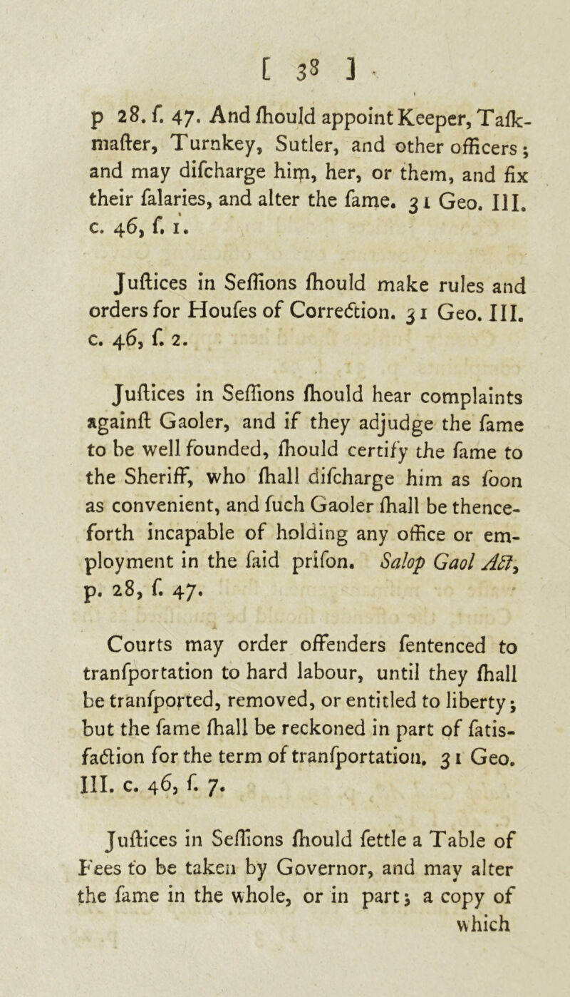 [ 3» 3 • p 28, ft 47. And fhould appoint Keeper, Tafk- mafter, Turnkey, Sutler, and other officers; and may difcharge him, her, or them, and fix their falaries, and alter the fame. 31 Geo. III. c. 46, f. 1. Juftices in Seftions fhould make rules and orders for Houfes of Correction. 31 Geo. III. c. 46, f. 2. Juftices in Seftions fhould hear complaints againft Gaoler, and if they adjudge the fame to be well founded, lhould certify the fame to the Sheriff, who fhall difcharge him as foon as convenient, and fuch Gaoler fhall be thence- forth incapable of holding any office or em- ployment in the faid prifon. Salop Gaol Aft, P« 28, ft 47* Courts may order offenders fentenced to tranfportation to hard labour, until they fhall be tranfported, removed, or entitled to liberty; but the fame fhall be reckoned in part of fatis- fadlion for the term of tranfportation. 3 i Geo. III. c. 463 ft 7. Juftices in Seftions fhould fettle a Table of Fees to be taken by Governor, and may alter the fame in the whole, or in part; a copy of which