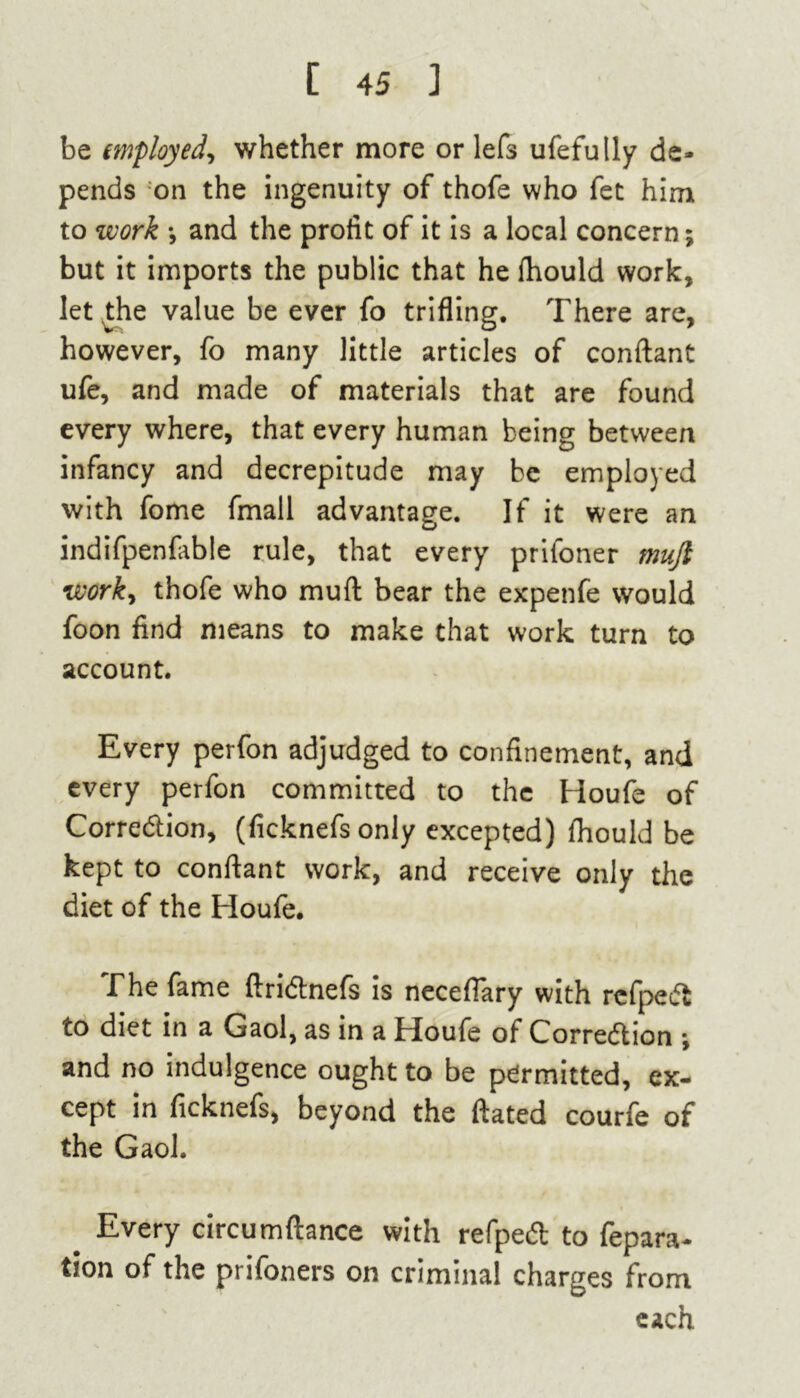 be employed, whether more or lefs ufefully de- pends on the ingenuity of thofe who fet him to work •, and the profit of it is a local concern; but it imports the public that he fhould work, let the value be ever fo trifling. There are, however, fo many little articles of conftant ufe, and made of materials that are found every where, that every human being between infancy and decrepitude may be employed with fome fmall advantage. If it were an indifpenfable rule, that every prifoner mujl work, thofe who muft bear the expenfe would foon find means to make that work turn to account. Every perfon adjudged to confinement, and every perfon committed to the Houfe of Correction, (ficknefs only excepted) fhould be kept to conftant work, and receive only the diet of the Houfe. The fame ftriCtnefs is neceflary with refpeCt to diet in a Gaol, as in a Houfe of Correction •, and no indulgence ought to be permitted, ex- cept in ficknefs, beyond the ftated courfe of the Gaol. # Every circumftance with refpeCt to fepara- tion of the prifoners on criminal charges from each