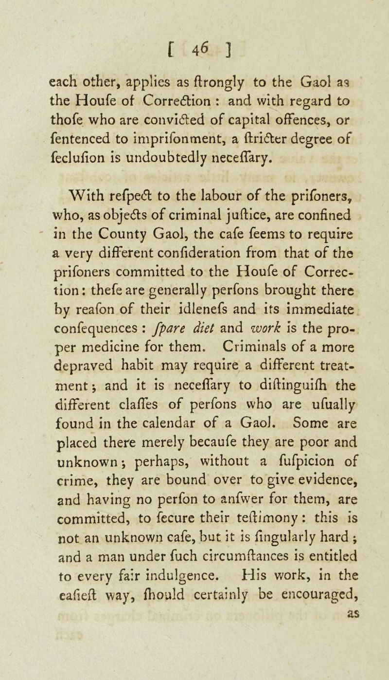 each other, applies as ftrongly to the Gaol as the Houfe of Corredtion : and with regard to thofe who are convidted of capital offences, or fentenced to imprifonment, a ftridter degree of feclufion is undoubtedly neceffary. With refpedt to the labour of the prifoners, who, as objedts of criminal juftice, are confined in the County Gaol, the cafe feems to require a very different confideration from that of the prifoners committed to the Houfe of Correc- tion: thefeare generally perfons brought there by reafon of their idlenefs and its immediate confequences : /pare diet and work is the pro- per medicine for them. Criminals of a more depraved habit may require a different treat- ment and it is neceffary to diftinguifh the different claffes of perfons who are ufually found in the calendar of a Gaol. Some are placed there merely becaufe they are poor and unknown •, perhaps, without a fufpicion of crime, they are bound over to give evidence, and having no perfon to anfwer for them, are committed, to fecure their teftimony: this is not an unknown cafe, but it is fingularly hard ; and a man under fuch circumftances is entitled to every fair indulgence. His work, in the eafieft way, fhould certainly be encouraged, as