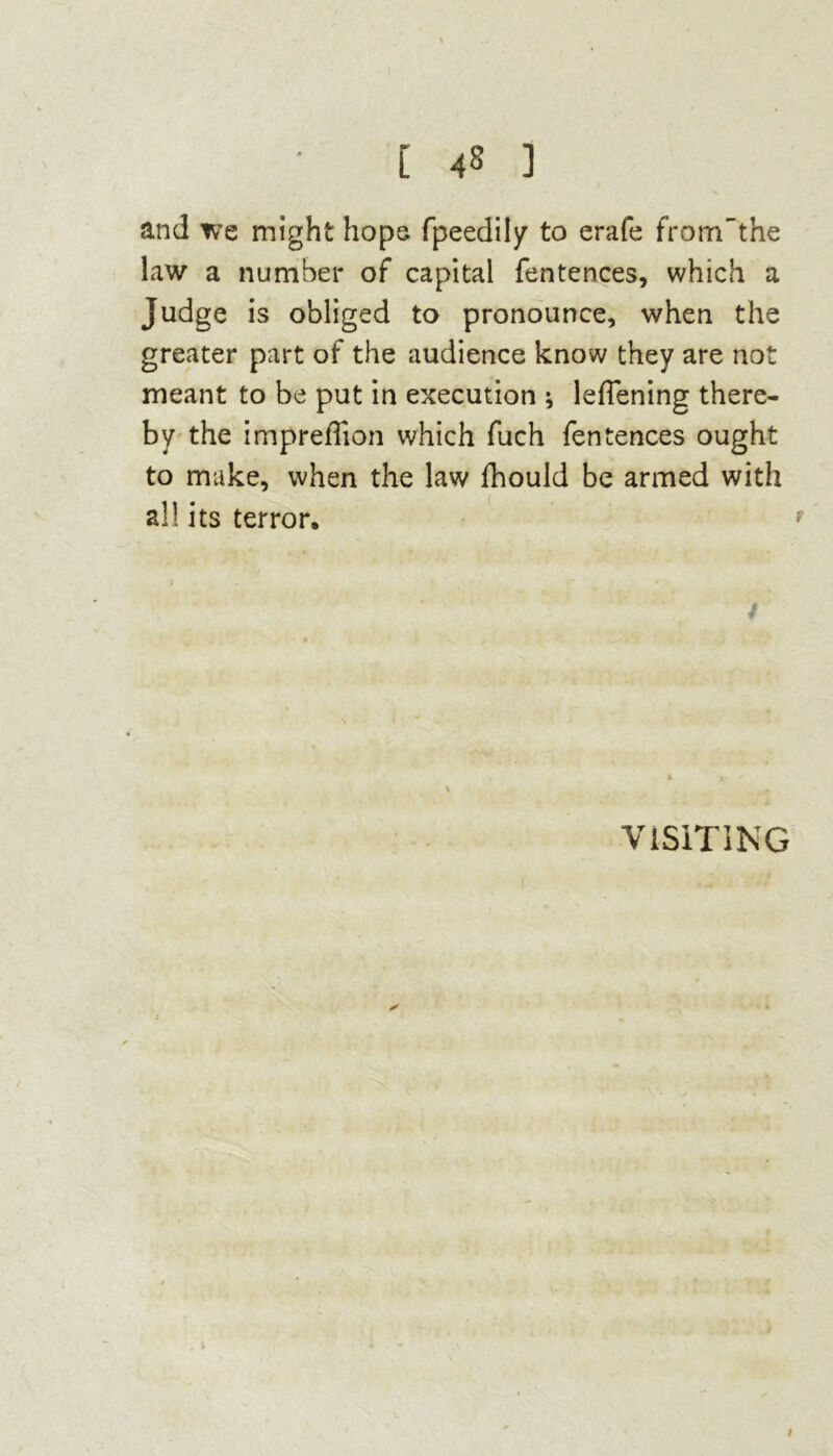 and we might hope fpeedily to erafe fromf the law a number of capital fentences, which a Judge is obliged to pronounce, when the greater part of the audience know they are not meant to be put in execution ; leffening there- by the impredion which fuch fentences ought to make, when the law fhould be armed with all its terror, f 4 \ VISITING