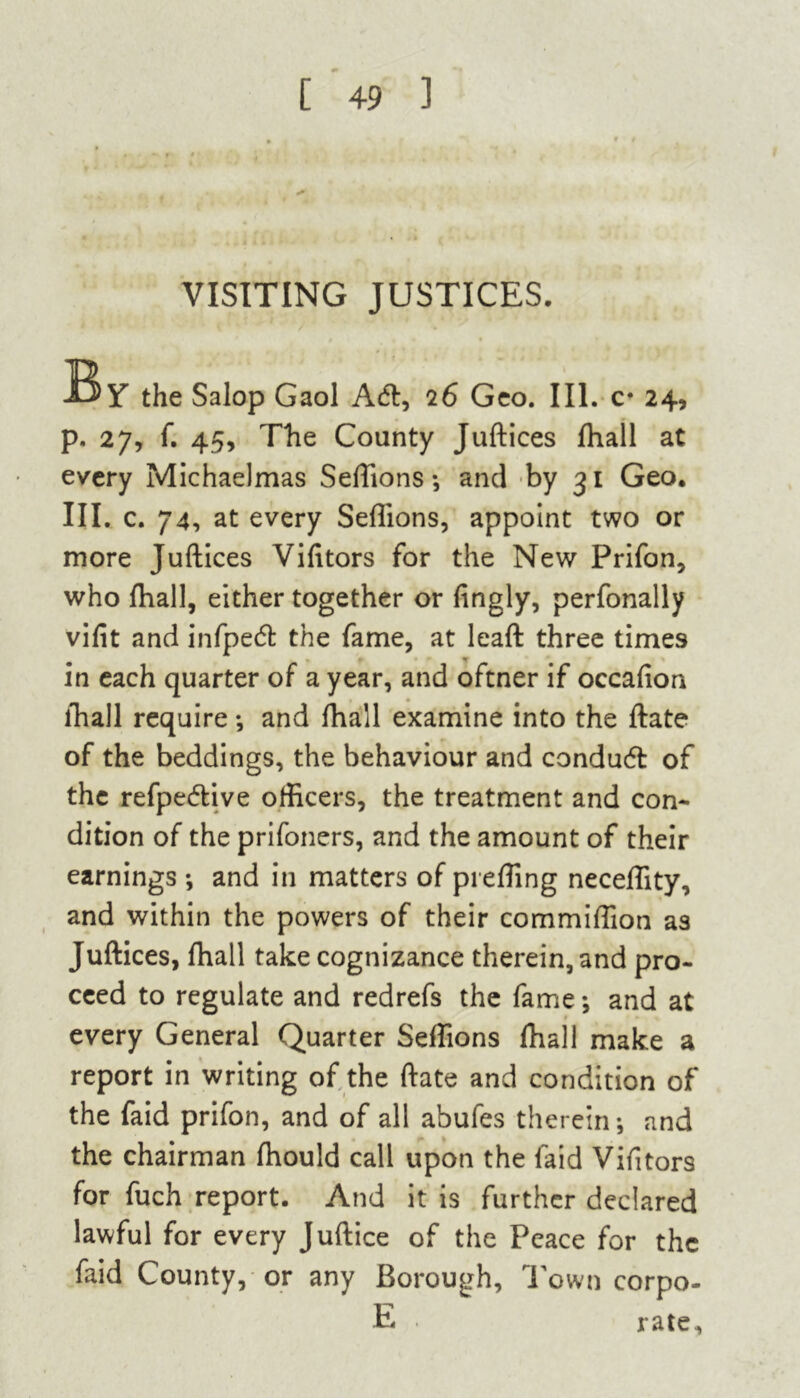 VISITING JUSTICES. By the Salop Gaol Adi, 26 Geo. III. c- 24, p. 27, f. 45, The County Juftices fhall at every Michaelmas Seffions; and by 31 Geo, III. c. 74, at every Seflions, appoint two or more Juftices Vifitors for the New Prifon, who fhall, either together or ftngly, perfonally vifit and infpedt the fame, at leaft three times in each quarter of a year, and oftner if occafton lhall require •, and fhall examine into the ftate of the beddings, the behaviour and condudt of the refpecftive officers, the treatment and con* dition of the prifoners, and the amount of their earnings *, and in matters of preffing neceffity, and within the powers of their commiffion as Juftices, fhall take cognizance therein, and pro- ceed to regulate and redrefs the fame; and at every General Quarter Seffions fhall make a report in writing of the ftate and condition of the faid prifon, and of all abufes therein; and the chairman fhould call upon the faid Vifitors for fuch report. And it is further declared lawful for every Juftice of the Peace for the faid County, or any Borough, Town corpo- E rate.