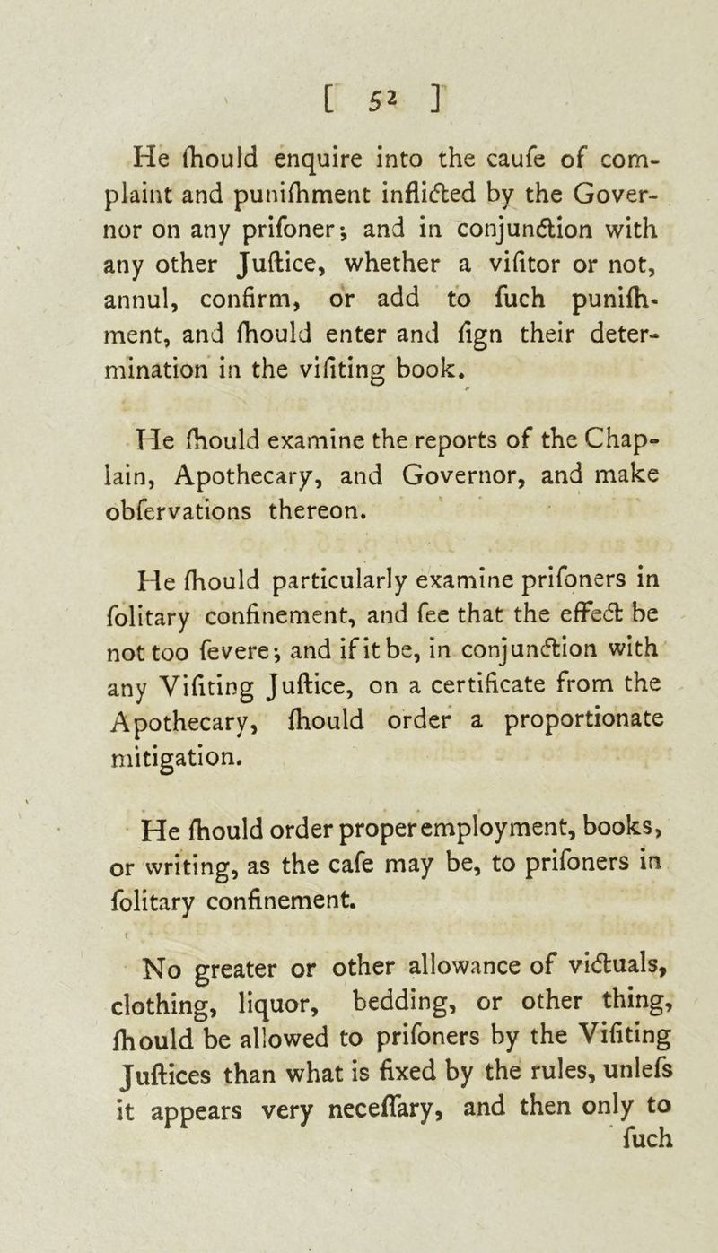 He fhould enquire into the caufe of com- plaint and punifhment inflicfted by the Gover- nor on any prifoner* and in conjunction with any other Juftice, whether a vifitor or not, annul, confirm, or add to fuch punifh- ment, and fhould enter and fign their deter- mination in the vifiting book. He fhould examine the reports of the Chap- lain, Apothecary, and Governor, and make obfervations thereon. He fhould particularly examine prifoners in folitary confinement, and fee that the effect be not too feverej and if it be, in conjunction with any Vifiting Juftice, on a certificate from the Apothecary, fhould order a proportionate mitigation. He fhould order proper employment, books, or writing, as the cafe may be, to prifoners in folitary confinement. t No greater or other allowance of victuals, clothing, liquor, bedding, or other thing, fhould be allowed to prifoners by the Vifiting Juftices than what is fixed by the rules, unlefs it appears very neceflary, and then only to fuch
