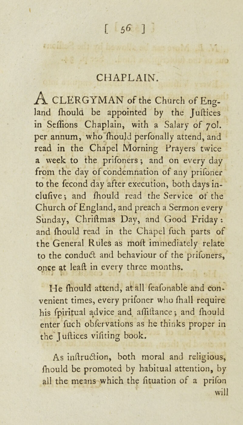 t , . , t * * CHAPLAIN. A CLERGYMAN of the Church of Eng- land fhould be appointed by the Juftices in Seflions Chaplain, with a Salary of 70I. per annum, who fhould perfonally attend, and read in the Chapel Morning Prayers twice a week to the prifoners; and on every day from the day of condemnation of any prifoner to the fecond day after execution, both days in- clufive; and fhould read the Service of the Church of England, and preach a Sermon every Sunday, Chriftmas Day, and Good Friday ; and fhould read in the Chapel fuch parts of the General Rules as moft immediately relate to the condud and behaviour of the prifoners, once at lead in every three months. He fhould attend, at all feafonable and con- venient times, every prifoner who fhall require his fpiritual advice and afliftance •, and fhould enter fuch obfervations as he thinks proper in the juftices vifiting book. As inftrudion, both moral and religious, fhould be promoted by habitual attention, by ail the means which the fituation of a prifon will