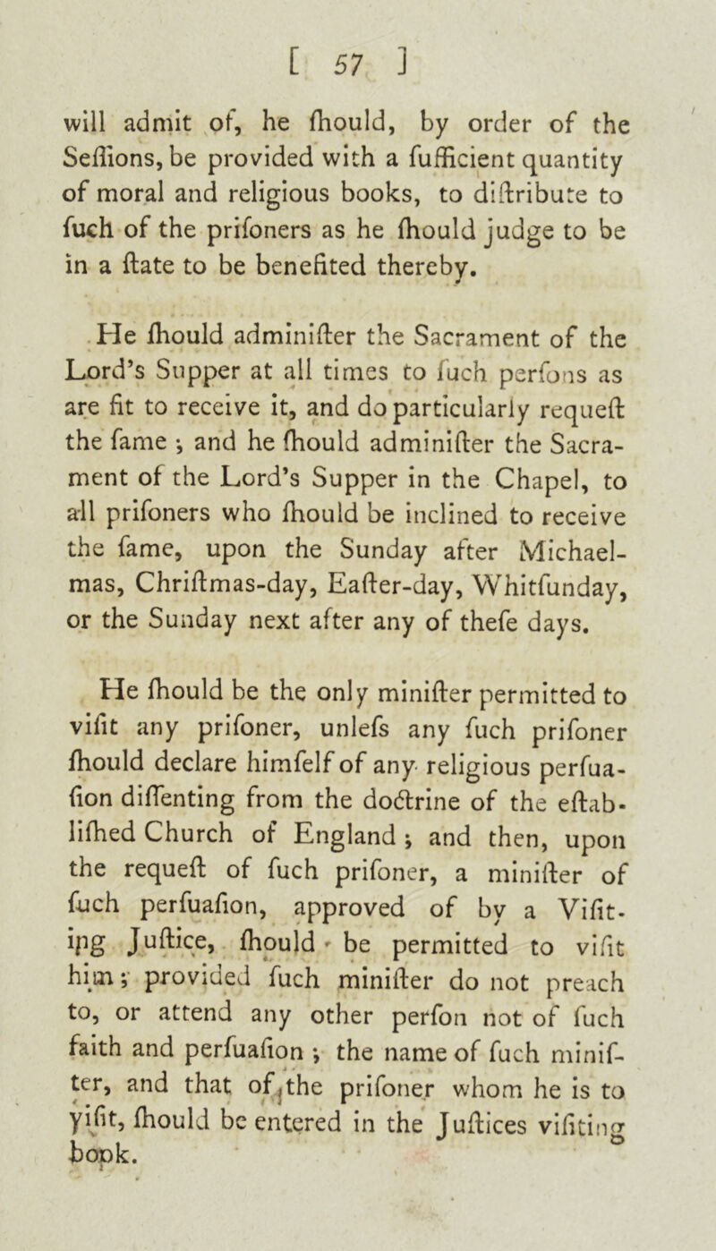 will admit of, he fhould, by order of the Sefiions, be provided with a fufficient quantity of moral and religious books, to diftribute to fuch of the prifoners as he fhould judge to be in a ftate to be benefited thereby. He fhould adminifter the Sacrament of the Lord’s Supper at all times to fuch perfons as are fit to receive it, and do particularly requeft the fame •, and he fhould adminifter the Sacra- ment of the Lord’s Supper in the Chapel, to all prifoners who fhould be inclined to receive the fame, upon the Sunday after Michael- mas, Chriftmas-day, Eafter-day, Whitfunday, or the Sunday next after any of thefe days. He fhould be the only minifter permitted to vifit any prifoner, unlefs any fuch prifoner fhould declare himfelf of any religious perfua- fion diftenting from the dodtrine of the eftab- lifhed Church of England ; and then, upon the requeft of fuch prifoner, a minifter of fuch perfuafion, approved of by a Vifit- ipg Juftice, fhould - be permitted to vifit him; provjued fuch minifter do not preach to, or attend any other perfon not of luch faith and perfuafion •, the name of fuch minif- ter, and that of,the prifoner whom he is to yifit, fhould be entered in the Juftices vifitin^ bopk.