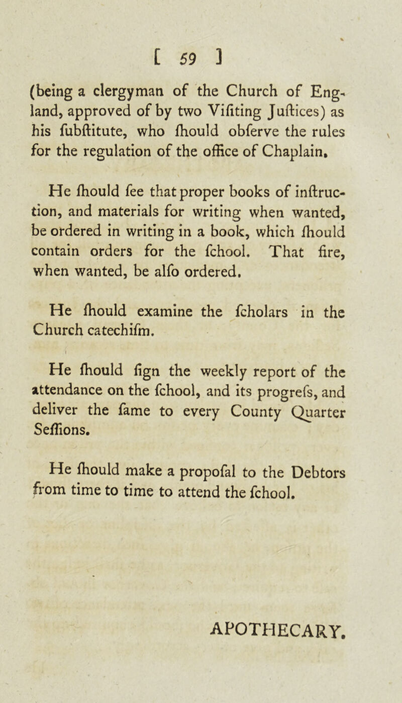 % (being a clergyman of the Church of Eng- land, approved of by two Vifiting Juftices) as his fubftitute, who fhould obferve the rules for the regulation of the office of Chaplain. He fhould fee that proper books of inftruc- tion, and materials for writing when wanted, be ordered in writing in a book, which fhould contain orders for the fchool. That fire, when wanted, be alfo ordered. He fhould examine the fcholars in the Church catechifm. i He fhould fign the weekly report of the attendance on the fchool, and its progrefs, and deliver the fame to every County Quarter Seflions. He fhould make a propofal to the Debtors from time to time to attend the fchool. APOTHECARY.