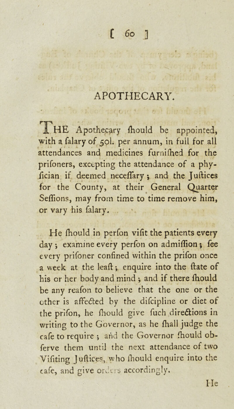 / C 60 ] APOTHECARY. The Apothecary fhould be appointed, with a falary of 50I. per annum, in full for all attendances and medicines furnifhed for the prifoners, excepting the attendance of a phy- fician if deemed neceflary ; and the Juftices for the County, at their General Quarter Sefifions, may from time to time remove him, or vary his falary. He fhould in perfon vifit the patients every day*, examine every perfon on admiflion; fee every prifoner confined within the prifon once a week at the lead; enquire into the date of his or her body and mind *, and if there fhould be any reafon to believe that the one or the ether is afFedted by the difeipline or diet of the prifon, he fhould give fuch dire&ions in writing to the Governor, as he diall judge the cafe to require ; and the Governor fhould ob~ ferve them until the next attendance of two Vifiting ]udices, who fhould enquire into the cafe, and give orders accordingly.