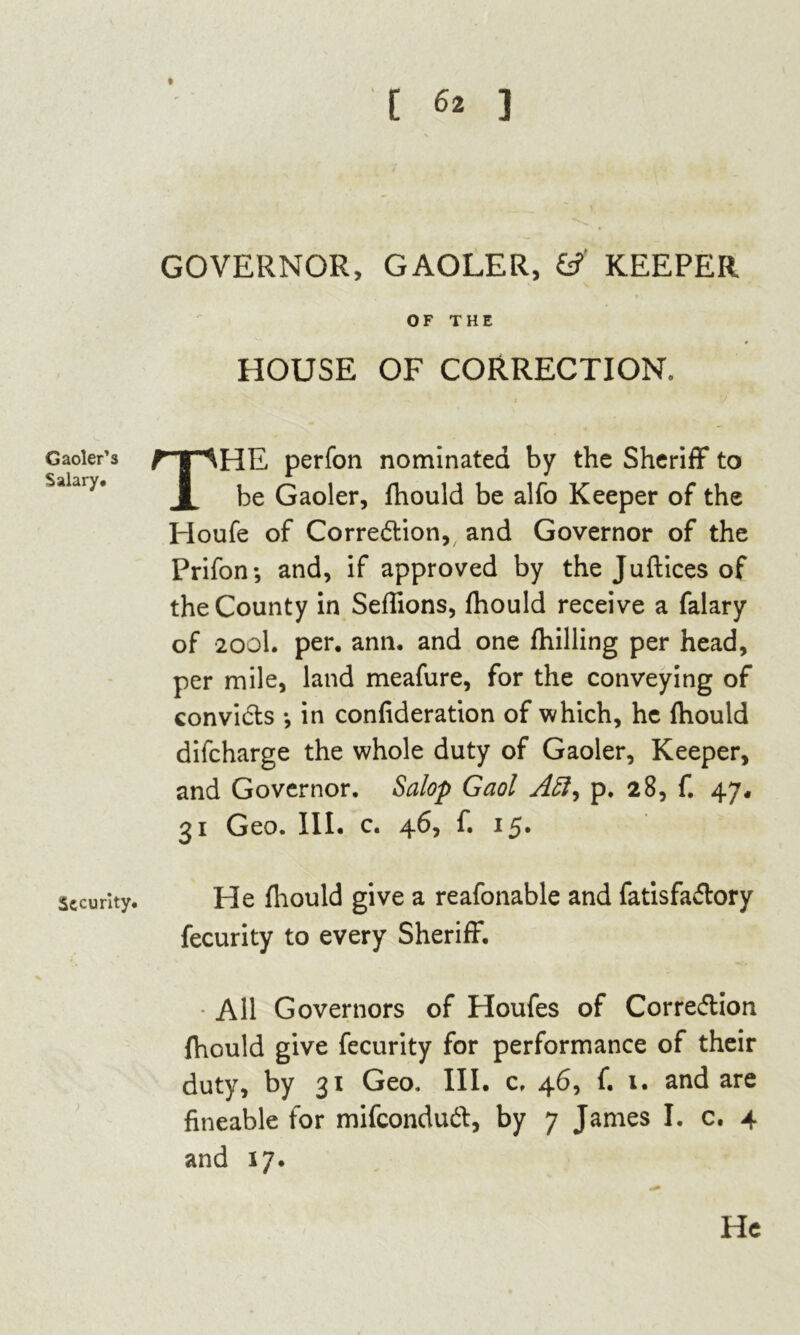 Gaoler’s Salary. Security. GOVERNOR, GAOLER, & KEEPER OF THE HOUSE OF CORRECTION, THE perfon nominated by the Sheriff* to be Gaoler, fhould be alfo Keeper of the Houfe of Correction,, and Governor of the Prifon; and, if approved by the Juftices of the County in Seflions, fhould receive a falary of 200I. per. ann. and one fhilling per head, per mile, land meafure, for the conveying of convicts *, in confederation of which, he fhould difcharge the whole duty of Gaoler, Keeper, and Governor. Salop Gaol Aft, p. 28, f. 47, ^1 Geo. III. c. 4^) f* 15* He fhould give a reafonable and fatisfa&ory fecurity to every Sheriff. • All Governors of Houfes of Correction fhould give fecurity for performance of their duty, by 31 Geo. III. c, 46, f. 1. and are fineable for mifconduCt, by 7 James I. c. 4 and 17.
