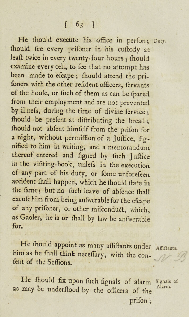 He fhouid execute his office in perfon; Duty, fhouid fee every prifoner in his cuftody at leaft twice in every twenty-four hours ; fhouid examine every cell, to fee that no attempt has been made to efcape ; ffiould attend the pri- foners with the other refident officers, fervants of the houfe, or fuch of them as can be fpared from their employment and are not prevented by illnefs, during the time of divine fervice ; fhouid be prefent at distributing the bread ; fhouid not abfent himfelf from the prifon for anight, without permiffion of a Juftice, fig- nified to him in writing, and a memorandum thereof entered and figned by fuch Juftice in the vifiting-book, unlefs in the execution of any part of his duty, or fome unforefeen accident fhall happen, which he fhouid ftate in the fame; but no fuch leave of abfence fhall excufehim from being anfwerablefor the efcape of any prifoner, or other mifcondud, which, as Gaoler, he is or fhall by law be anfwerable for. He fhouid appoint as many affiftants under Affiiianu. him as he final 1 think neceflary, with the con- fent of the Seffions. He fhouid fix upon fuch fignals of alarm Signals of as may be underftood by the officers of the AUrm‘ prifon ;