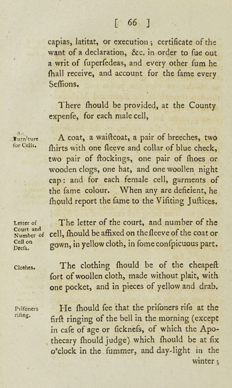 «> '•. Surrrture for Cells. Letter of Court and Number of Cell on Drefs. Clothes* Prlfoncrs rifing. capias, latitat, or execution ; certificate of the want of a declaration, &c. in order to fue out a writ of fuperfedeas, and every other fum he {hall receive, and account for the fame every Seffions. There fhould be provided, at the County expenfe, for each male cell, A coat, a waiftcoat, a pair of breeches, two fhirts vvith one fleeve and collar of blue check, two pair of ftockings, one pair of fhoes or wooden clogs, one hat, and one woollen night cap: and for each female cell, garments of the fame colour. When any are deficient, he fhould report the fame to the Vifiting Juftices. The letter of the court, and number of the cell, fhould be affixed on the fleeve of the coat or gown, in yellow cloth, in fome confpicuous part. The clothing fhould be of the cheapefl: fort of woollen cloth, made without plait, with one pocket, and in pieces of yellow and drab. He fhould fee that the prifoners rife at the firft ringing of the bell in the morning (except in cafe of age or ficknefs, of which the Apo- thecary fhould judge) which fhould be at fix o’clock in the fummer, and day-light in the winter s