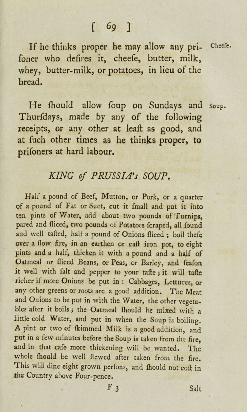 If he thinks proper he may allow any pri- cheefr. foner who defires it, cheefe, butter, milk, whey, butter-milk, or potatoes, in lieu of the bread. He fhould allow foup on Sundays and soup. Thurfdays, made by any of the following receipts, or any other at lead as good, and at fuch other times as he thinks proper, to prifoners at hard labour. KING of PRUSSIA’S SOUP. Half a pound of Beef, Mutton, or Pork, or a quarter of a pound of Fat or Suet, cut it fmall and put it into ten pints of Water, add about two pounds of Turnips, pared and fliced, two pounds of Potatoes fcraped, all found and well tailed, half a pound of Onions fliced ; boil thcfe over a How fire, in an earthen or call iron pot, to eight pints and a half, thicken it with a pound and a half of Oatmeal or fliced Beans, or Peas, or Barley, and feafon it well with fait and pepper to your tafle; it will tafle richer if more Onions be put in : Cabbages, Lettuces, or any other greens or roots are a good addition. The Meat and Onions to be put in with the Water, the other vegeta- bles after it boils; the Oatmeal fhould be mixed with a Jittle cold Water, and put in when the Soup is boiling. A pint or two of fkimmed Milk is a good addition, and put in a few minutes before the Soup is taken from the fire, and in that cafe more thickening will be wanted. The whole fhould be well Hewed after taken from the fire. This will dine eight grown perfons, and fhould not coft in the Country above Four-pence. F3 Salt
