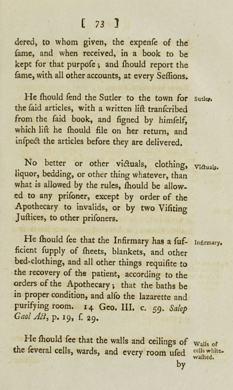 dered, to whom given, the expenfe of the fame, and when received, in a book to be kept for that purpofe •, and fhould report the fame, with all other accounts, at every Seflions. He fhould fend the Sutler to the town for the faid articles, with a written lift tranfcribed from the faid book, and figned by himfelf, which lift he fhould file on her return, and infped the articles before they are delivered. No better or other victuals, clothing, liquor, bedding, or other thing whatever, than what is allowed by the rules, fhould be allow- ed to any prifoner, except by order of the Apothecary to invalids, or by two Vifiting Juftices, to other prifoners. He fhould fee that the Infirmary has a fuf- ficient fupply of fheets, blankets, and other bed-clothing, and all other things requifite to the recovery of the patient, according to the orders of the Apothecary; that the baths be in proper condition, and alfo the lazarette and purifying room. 14 Geo. III. c. 59. Salop Gaol p. 19, fi 29. He fhould fee that the walls and ceilings of the feveral cells, wards, and every room ufed by Sutler* Vi&ual$» Infirmary. Walls of cells white- walhed.