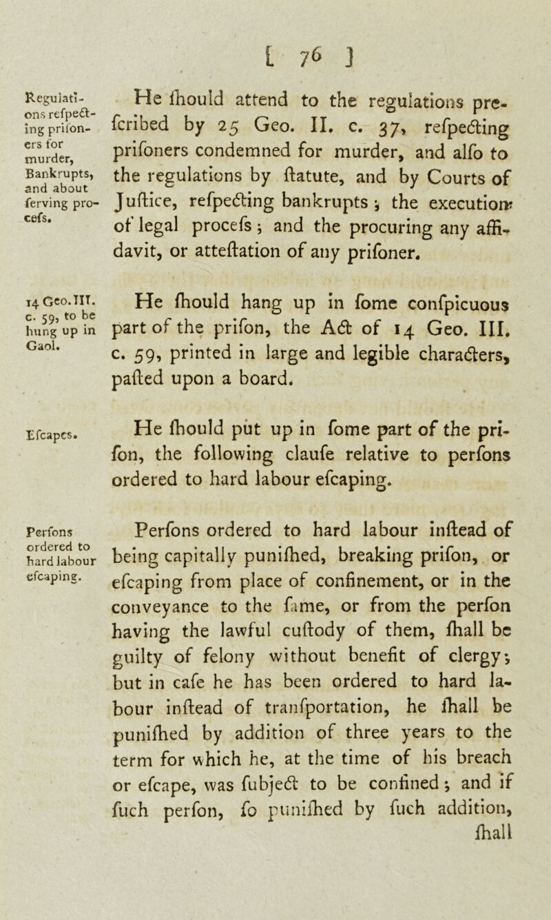 Regulati- ons respect- ing prison- ers for murder, Bankrupts, and about ferving pro- cefs. 14 Geo.TIT. c. 59, to be hung up in Gaol. Efcapcs. Perfons ordered to hard labour efcaping. i 76 J 4 He ihould attend to the regulations pre- feribed by 25 Geo. II. c. 37, refpeding prifoners condemned for murder, and alfo to the regulations by ftatute, and by Courts of Juftice, refpeding bankrupts •, the execution? of legal procefs ; and the procuring any affi- davit, or atteftation of any prifoner. He fhould hang up in fome confpicuous part of the prifon, the Ad of 14 Geo. III. c. 59, printed in large and legible charaders, pafted upon a board. He Ihould put up in fome part of the pri- fon, the following claufe relative to perfons ordered to hard labour efcaping. Perfons ordered to hard labour inftead of being capitally punifhed, breaking prifon, or efcaping from place of confinement, or in the conveyance to the fame, or from the perfon having the lawful cuftody of them, fhall be guilty of felony without benefit of clergy*, but in cafe he has been ordered to hard la- bour inftead of tranfportation, he fhall be punifhed by addition of three years to the term for which he, at the time of his breach or efcape, was fubjed to be confined *, and if fuch perfon, fb punifhed by fuch addition, fhall