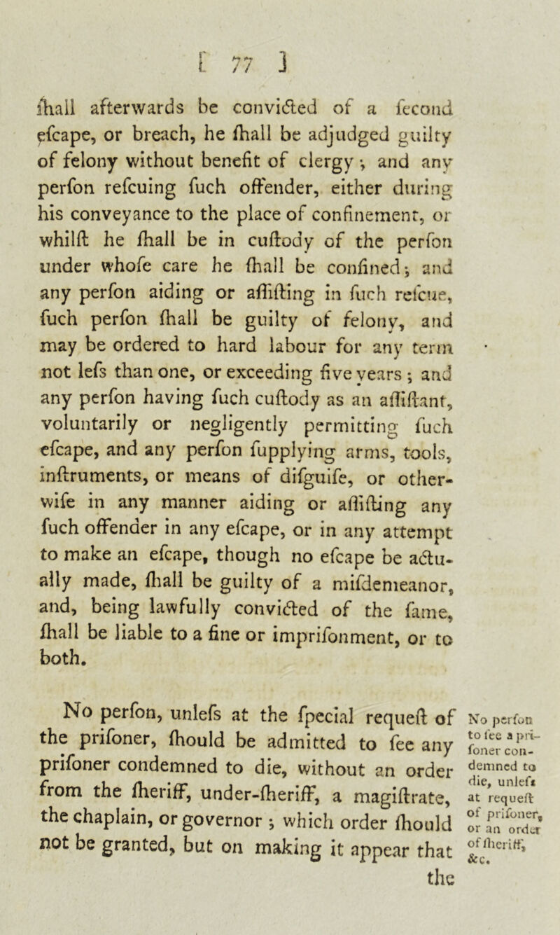 fhall afterwards be convicted of a fecond ^fcape, or breach, he fhall be adjudged guilty of felony without benefit of clergy and anv perfon refcuing fuch offender, either during his conveyance to the place of confinement, or whilft he fhall be in cuftody of the perfon under whofe care he fhall be confined; and any perfon aiding or afiifting in fuch refctie, fuch perfon fhall be guilty of felony, and may be ordered to hard labour for any term not lefs than one, or exceeding five years; and any perfon having fuch cuftody as an aftiftanf, voluntarily or negligently permitting fuch efcape, and any perfon fupplying arms, tools, inftruments, or means of difguife, or other- wife in any manner aiding or afiifting any fuch offender in any efcape, or in any attempt to make an efcape, though no efcape be acftu- ally made, fhall be guilty of a mifdemeanor, and, being lawfully convicfted of the fame, fhall be liable to a fine or imprifonment, or to both. No perfon, unlefs at the fpecial requeft of the prifoner, fhould be admitted to fee any prifoner condemned to die, without an order from the fheriff, under-fheriff, a magiftrate, the chaplain, or governor ; which order fhould not be granted, but on making it appear that the No perfon to fee a pri- foner con- demned to die, unlef« at requeft of prifoner, or an order of fheriff, & c.