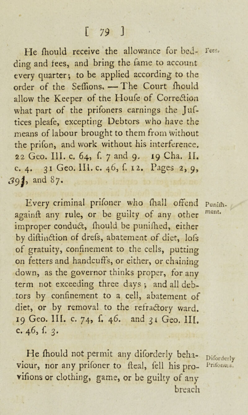 He fhould receive the allowance for bed- ding and tees, and bring the fame to account every quarter; to be applied according to the order of the Seffions,—The Court fhould allow the Keeper of the Houfe of Correction what part of the prifoners earnings the Juf- tices pleafe, excepting Debtors who have the means of labour brought to them from without the prifon, and work without his interference. 22 Geo. III. c. 64, f. 7 and 9. 19 Cha. II. c. 4. 31 Geo. III. c. 46, f. 12. Pages 2, 9, So,J, and 87. Every criminal prifoner who (hall offend againft any rule, or be guilty of any other improper conduct, fhould be punifhed, either by diftindtion of drefs, abatement of diet, lofs of gratuity, confinement to the cells, putting on fetters and handcuffs, or either, or chaining w down, as the governor thinks proper, for any term not exceeding three days ; and all deb- tors by confinement to a cell, abatement of diet, or by removal to the refradtory ward. 19 Geo. III. c. 74, f. 46. and 31 Geo. III. c, 463 f» 3* He fhould not permit any diforderly beha- viour, nor any prifoner to heal, fell his pro- vifions or clothing, game, or be guilty of any breach ree;» Puniih- mem. Diforderly PrifontJia.