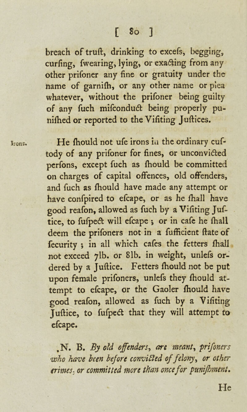 C So ] Irons. breach of truft, drinking to excefs, begging, curling, fwearing, lying, or exacting from any other prifoner any fine or gratuity under the name of garnifh, or any other name or plea whatever, without the prifoner being guilty of any fuch mifcondudl being properly pu- nifhed or reported to the Vifiting Juftices. He fhould not ufe irons m the ordinary cuf- tody of any prifoner for fines, or unconvidted perfons, except fuch as fhould be committed on charges of capital offences, old offenders, and fuch as fhould have made any attempt or have confpired to efcape, or as he fhall have good reafon, allowed as fuch by a Vifiting Juf- tice, to fufpedt will efcape •, or in cafe he fhall deem the prifoners not in a fufficient ftate of fecurity •, in all which cafes the fetters fhall not exceed 71b. or 81b. in weight, unlefs or- dered by a Juftice. Fetters fhould not be put upon female prifoners, unlefs they fhould at- tempt to efcape, or the Gaoler fhould have good reafon, allowed as fuch by a Vifiting Juftice, to fufpedt that they will attempt to efcape. tN. B. By old offenderj, are meant, prifoners who have been before convicted of felony, or other crimes. or committed more than once for punifhment.
