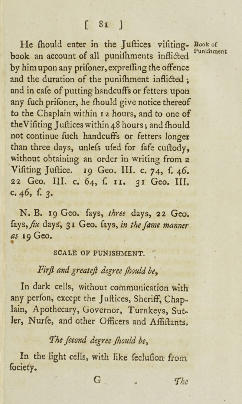 He (hould enter in the Juftices vifiting- book an account of all punifhments inflidted by him upon any prifoner,expreffing the offence and the duration of the puni (lament inflidled ; and in cafe of putting handcuffs or fetters upon any fuch prifoner, he fhould give notice thereof to the Chaplain within r i hours, and to one of theVifiting Juftices within 48 hours and fhould not continue fuch handcuffs or fetters longer than three days, unlefs ufed for fafe cuftody, without obtaining an order in writing from a Vifiting Juftice. 19 Geo. III. c. 74, f. 46. 22 Geo. 111. c. 64, f. ii, 31 Geo. III. c. 46, f. 3. N. B. 19 Geo. fays, three days, 22 Geo. fays days, 31 Geo. fays, in the fame manner as 19 Geo. ♦ x SCALE OF PUNISHMENT. Firft and greateft degree jhould be, 1 In dark cells, without communication with any perfon, except the Juftices, Sheriff, Chap- lain, Apothecary, Governor, Turnkeys, Sut- ler, Nurfe, and other Officers and Affiftants, The fecond degree Jhould be. In the light cells, with like feclufion from fociety. G The Book of Punifliment