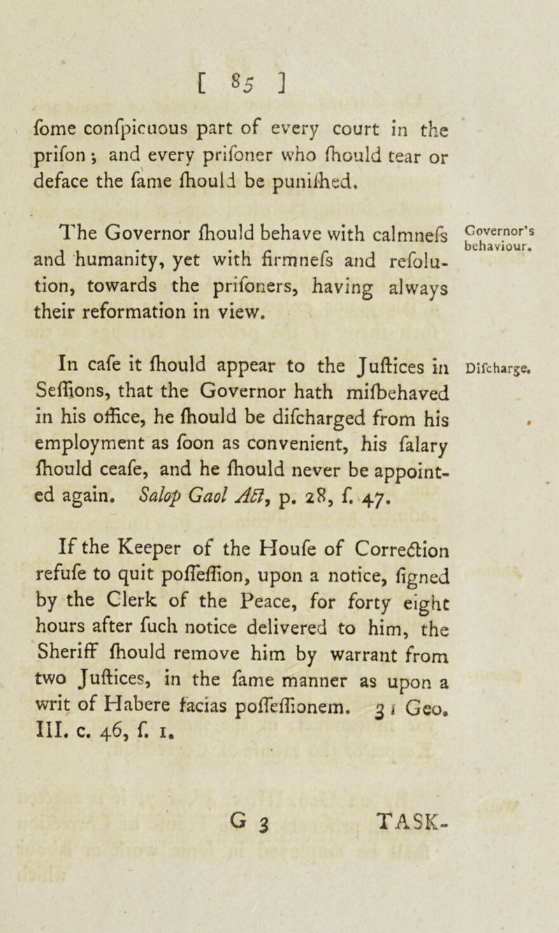 [ «5 3 fome confpicuous part of every court in the prifon •, and every prifoner who fhould tear or deface the fame fhould be punifhed. The Governor fhould behave with calmnefs and humanity, yet with firmnefs and refolu- tion, towards the prifoners, having always their reformation in view. In cafe it fhould appear to the Juftices in Seffions, that the Governor hath mifbehaved in his office, he fhould be difcharged from his employment as foon as convenient, his falary fhould ceafe, and he fhould never be appoint- ed again. Salop Gaol Aft, p. 28, f. 47. If the Keeper of the Houfe of Corre&ion refufe to quit poffeffion, upon a notice, figned by the Clerk of the Peace, for forty eight hours after fuch notice delivered to him, the Sheriff fhould remove him by warrant from two Juftices, in the fame manner as upon a writ of Habere facias poffeffionem. 3 * Geo. III. c. 46, f. 1. Governor’s behaviour. Difcharge. TASK-