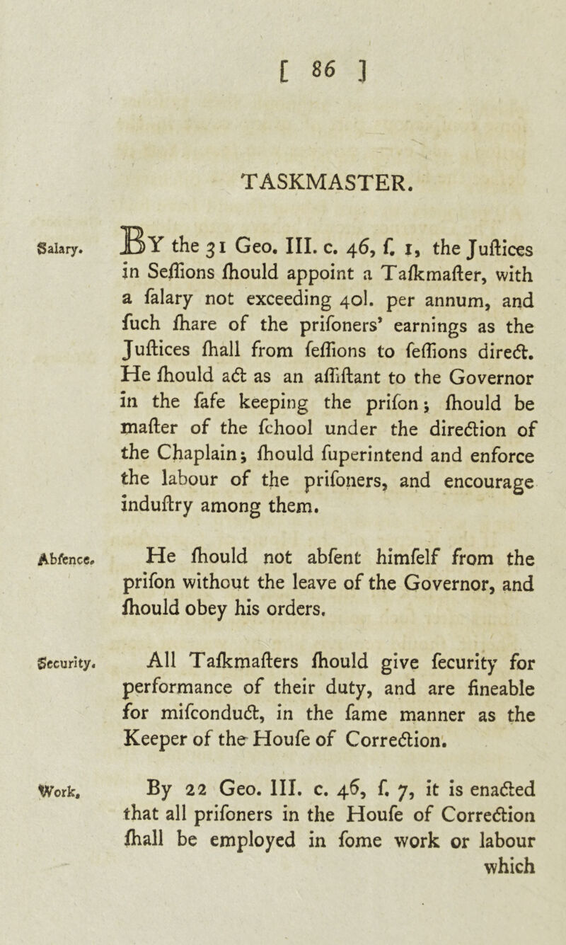 Salary. Abfence. Security. Work, [ 86 ] TASKMASTER. By the 31 Geo, III. c. 46, f. 1, the Juftices in Seflions jfhould appoint a Talkmafter, with a falary not exceeding 40I. per annum, and fuch fhare of the prifoners’ earnings as the Juftices fhall from feflions to feftions direCt. He fhould aCt as an afliftant to the Governor in the fafe keeping the prifon ; fhould be mafter of the fchool under the direction of the Chaplain; fhould fuperintend and enforce the labour of the prifoners, and encourage induftry among them. He fhould not abfent himfelf from the prifon without the leave of the Governor, and fhould obey his orders. All Tafkmafters fhould give fecurity for performance of their duty, and are fineable for mifconduCt, in the fame manner as the Keeper of the Houfe of Correction. By 22 Geo. III. c. 46, f. 7, it is enaCted that all prifoners in the Houfe of Correction fhall be employed in fome work or labour which