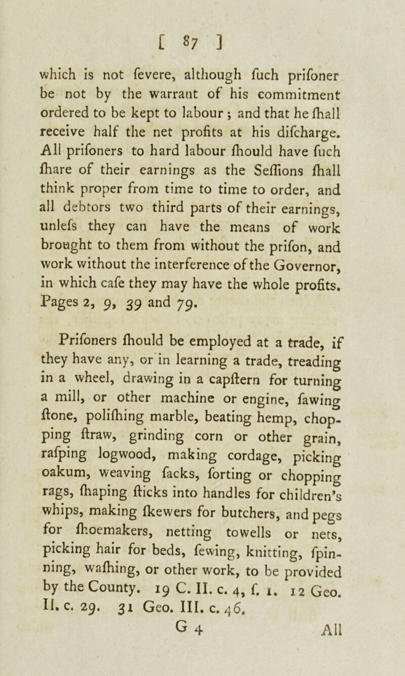 which is not fevere, although fuch prifoner be not by the warrant of his commitment ordered to be kept to labour ; and that he fhall receive half the net profits at his difcharge. All prifoners to hard labour fhould have fuch fhare of their earnings as the Seflions fhall think proper from time to time to order, and all debtors two third parts of their earnings, unlefs they can have the means of work brought to them from without the prifon, and work without the interference of the Governor, in which cafe they may have the whole profits. Pages 2, 9, 39 and 79. Prifoners fhould be employed at a trade, if they have any, or in learning a trade, treading in a wheel, drawing in a capftern for turning a mill, or other machine or engine, fawing ftone, polifhing marble, beating hemp, chop, ping ftraw, grinding corn or other grain, rafping logwood, making cordage, picking oakum, weaving facks, forting or chopping rags, fhaping flicks into handles for children’s whips, making fkewers for butchers, and pegs for fhoemakers, netting towells or nets, picking hair for beds, fewing, knitting, fpin’ ning, wafhing, or other work, to be provided by the County. 19 C. II. c. 4, f. 1. 12 Geo. II. c. 29, 31 Geo. III. c. 46. G4 All