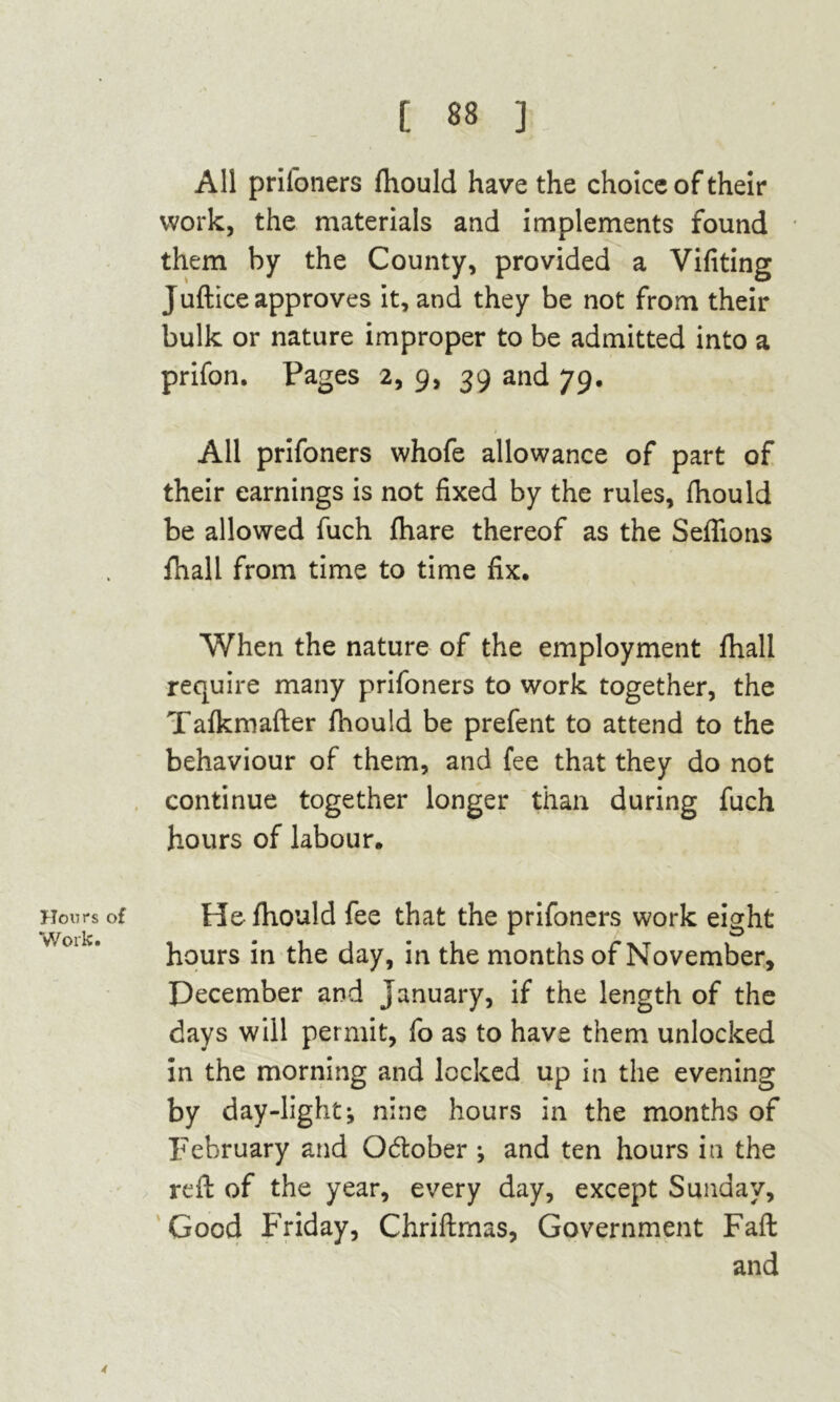 Hours of Work. All prifoners fhould have the choice of their work, the materials and implements found them by the County, provided a Vifiting Juftice approves it, and they be not from their bulk or nature improper to be admitted into a prifon. Pages 2, 9, 39 and 79. All prifoners whofe allowance of part of their earnings is not fixed by the rules, fhould be allowed fuch fhare thereof as the Sefhons fhall from time to time fix. When the nature of the employment fhall require many prifoners to work together, the Tafkmafter fhould be prefent to attend to the behaviour of them, and fee that they do not continue together longer than during fuch hours of labour. He fhould fee that the prifoners work eight hours in the day, in the months of November, December and January, if the length of the days will permit, fo as to have them unlocked in the morning and locked up in the evening by day-light v nine hours in the months of February and Odober j and ten hours in the reft of the year, every day, except Sunday, Good Friday, Chriftmas, Government Fall and