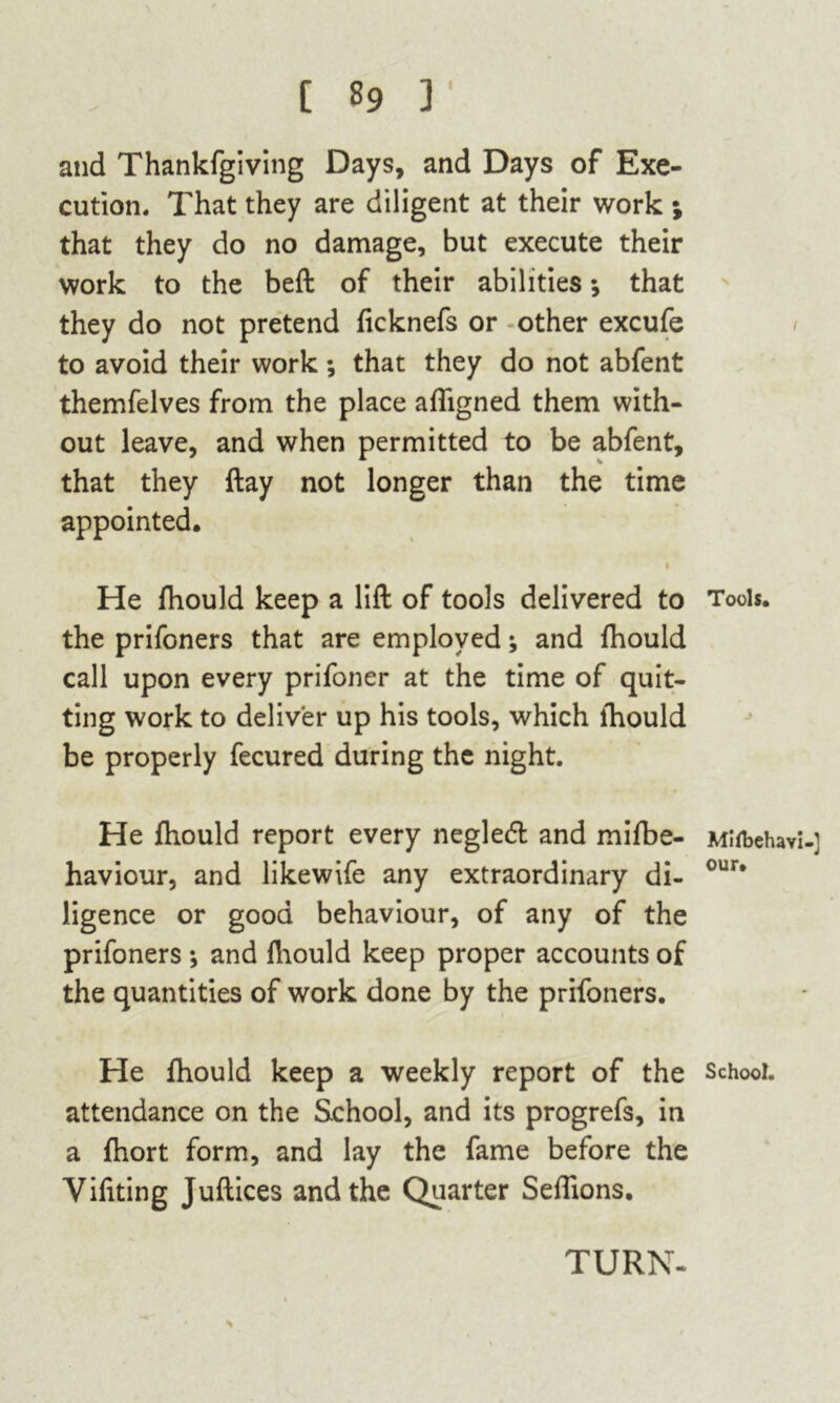 I and Thankfgiving Days, and Days of Exe- cution. That they are diligent at their work ; that they do no damage, but execute their work to the beft of their abilities * that they do not pretend ficknefs or other excufe to avoid their work; that they do not abfent themfelves from the place aligned them with- out leave, and when permitted to be abfent, that they ftay not longer than the time appointed. 1 He fhould keep a lift of tools delivered to Tods, the prifoners that are employed; and fhould call upon every prifoner at the time of quit- ting work to deliver up his tools, which lhould be properly fecured during the night. He fhould report every negledl and mifbe- MUbehavi-] haviour, and likewife any extraordinary di- our* ligence or good behaviour, of any of the prifoners ; and fhould keep proper accounts of the quantities of work done by the prifoners. He fhould keep a weekly report of the School, attendance on the School, and its progrefs, in a fhort form, and lay the fame before the Yifiting Juftices and the Quarter Seffions. TURN- s