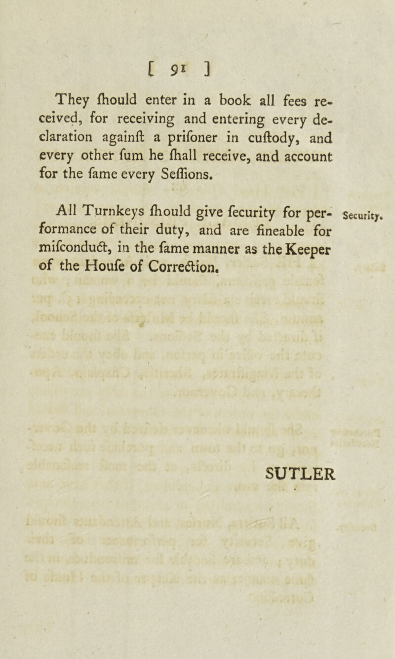 They fliould enter in a book all fees re- ceived, for receiving and entering every de- claration againfl: a prifoner in cuftody, and every other fum he fhall receive, and account for the fame every Seflions. * All Turnkeys fhould give fecurity for per- security, formance of their duty, and are fineable for mifcondud, in the fame manner as the Keeper of the Houfe of Corredlion. SUTLER