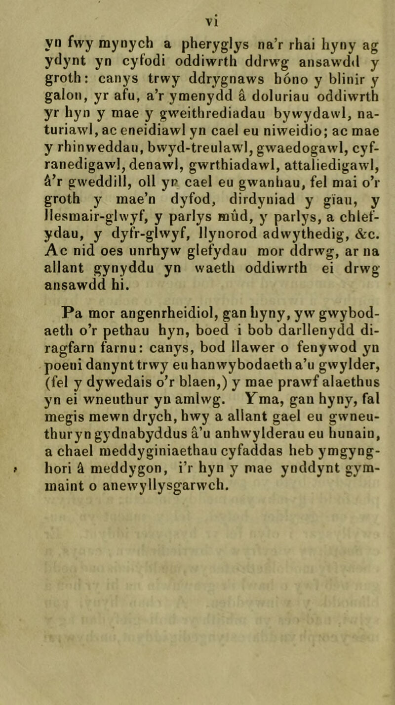 yn fwy mynych a pheryglys na’r rhai liyny ag ydynt yn cytodi oddiwrth ddrwg ansaw'dd y groth: canys trwy ddrygnaws hóno y blinir y gaion, yr afu, a’r ymenydd â doluriau oddiwrth yr hyn y mae y gweithrediadau bywydawl, na- turiawl, ac eneidiawl yn cael eu niweidio; ac mae y rhinweddau, bwyd-treulaw'I, gwaedogawl, cyf- ranedigawl, denawl, gwrthiadawl, attaliedigawl, â’r gweddill, oll yp cael eu gwanhau, fel mai o’r groth y mae’n dyfod, dirdyniad y gîau, y llesmair-glwyf, y parlys mûd, y parlys, a chlef- ydau, y dyfr-glwyf, Ilyiiorod adwythedig, &c. Ac nid oes unrhyw glefydau mor ddrwg, ar na allant gynyddu yn waeth oddiwrth ei drwg ansawdd hi. Pa mor angenrheidiol, gan hyny, yw gwybod- aeth o’r pethau hyn, boed i bob darllenydd di- ragfarn farnu: canys, bod Ilawer o fenywod yn poeni danynt trwy en hanwybodaeth a’u gwylder, (fel y dywedais o’r blaen,) y mae prawf alaethus yn ei wneuthur yn amlwg. Yma, gau hyny, fal megis mewn drych, hwy a allant gael eu gwneu- thuryn gydnabyddus â’u anhwylderau eu hunain, a chael meddyginiaethau cyfaddas heb ymgyng- > hori â meddygon, i’r hyn y mae ynddynt gym- maint o anewyllysgarwch.